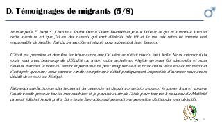 30
D. Témoignages de migrants (5/8)
Je m’appelle El hadji S., j’habite à Touba Darou Salam Tawfekh et je suis Tailleur, ce qui m’a motivé à tenter
cette aventure est que j'ai eu des parents qui sont décédés très tôt et je me suis retrouvé comme seul
responsable de famille. J’ai du me sacrifier et réussir pour subvenir à leurs besoins.
C’était ma première et dernière tentative car ce que j’ai vécu ce n’était pas du tout facile. Nous avions pris la
route mais avec beaucoup de difficulté car avant notre arrivée en Algérie on nous fait descendre et nous
devions marcher le reste du temps et personne ne peut imaginer ce que nous avons vécu en ces moments et
c’est après que nous nous sommes rendus compte que c’était pratiquement impossible d’avancer nous avons
décidé de revenir au Sénégal.
J’aimerais confectionner des tenues et les revendre et depuis un certain moment je pense à ça et comme
j’avais vendu presque toutes mes machines si je pouvais avoir de l’aide pour trouver à nouveau du Matériel
ça serait idéal et je suis prêt à faire toute formation qui pourrait me permettre d'atteindre mes objectifs.
 