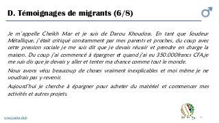 31
D. Témoignages de migrants (6/8)
Je m’appelle Cheikh Mar et je suis de Darou Khoudoss. En tant que Soudeur
Métallique, j’était critiqué constamment par mes parents et proches, du coup avec
cette pression sociale je me suis dit que je devais réussir et prendre en charge la
maison. Du coup j’ai commencé à épargner et quand j'ai eu 350.000francs CFA,je
me suis dis que je devais y aller et tenter ma chance comme tout le monde.
Nous avons vécu beaucoup de choses vraiment inexplicables et moi même je ne
voudrais pas y revenir.
Aujourd’hui je cherche à épargner pour acheter du matériel et commencer mes
activités et autres projets.
www.jeader.club
 