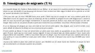 32
D. Témoignages de migrants (7/8)
www.jeader.club
Je m’appelle Serigne M., j’habite à Touba Gédé et je suis Tailleur. Je suis jeune et je voudrais prendre en charge beaucoup de
choses vu que ma famille n'a pas beaucoup de revenus et tout comme mes frères depuis le décès de nos parents on ne fait
qu’ essayer de subvenir à nos besoins.
C'est pour cela que j'ai réuni 500.000 francs pour partir. C'était trop dur le voyage en mer, nous sommes partis de la
Mauritanie et avec les vagues nous avons eu beaucoup de mal à contrôler la pirogue et avec cette fatigue aussi s' ajoute la
faim car nous ne pouvons pas manger normalement. A cause des pannes de moteurs nous avons fait 10 jours en mer sans
bouger. Nous avons eu une panne d’essence après avoir traversé les eaux du Maroc, nous étions 39 à bord dont 3 femmes.
Il y a eu beaucoup de pirogues qui nous ont croisé en mer lors de notre panne. Tous fatigués, avec la soif et la faim, nous
avons décidé de retourner au Maroc car nous ne pouvions plus avancer..
À notre arrivée au Maroc, ils nous ont amené dans un centre pour nous mettre en quarantaine et nous faire subir des tests
après 15 jours. Après que nos tests soient revenus négatifs, ils nous ont amené dans des hôtels pendant 1 mois. Après cette
longue attente sans nouvelles, - même si nous étions bien pris en charge-, nous leur avons dit que nous voulions retourner au
pays après ça ils nous ont affrété un avion pour notre retour. À l'arrivée à l'aéroport nous avons reçu 50.000fr pour notre
transport.
J’aurais voulu mettre en place mon atelier de couture avec Matériels car j'ai vendu toutes mes machines et essayer d’y faire
des investissements car j'aimerais exporter mes produits.
•
 