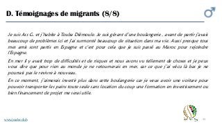 33
D. Témoignages de migrants (8/8)
www.jeader.club
Je suis Ass G. et j’habite à Touba Diémoule. Je suis gérant d’une boulangerie , avant de partir j'avais
beaucoup de problèmes ici et j'ai surmonté beaucoup de situation dans ma vie. Aussi presque tous
mes amis sont partis en Espagne et c'est pour cela que je suis passé au Maroc pour rejoindre
l'Espagne.
En mer il y avait trop de difficultés et de risques et nous avons vu tellement de choses et je peux
vous dire que pour rien au monde je ne retournerais en mer, car ce que j’ai vécu là bas je ne
pourrais pas le revivre à nouveau.
En ce moment, j’aimerais investir plus dans cette boulangerie car je veux avoir une voiture pour
pouvoir transporter les pains toute seule sans location du coup une formation en investissement ou
bien financement de projet me serai utile.
 