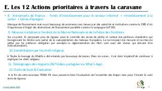 36
E. Les 12 Actions prioritaires à travers la caravane
www.jeader.club
• 8. Instruments de finance : Fonds d’investissement pour le secteur informel + «Investissement à la
carte» + Caisse d’épargne
Manque de financement mais aussi beaucoup de promesses non tenues par des autorités et institutions comme la DER d’où
l’importance d’ériger des alternatives de financement parallèle comme la campagne SoTOO.
9. Mesures incitatives à l’endroit de la Marine Nationale et de la Police des frontières
Sur ce point, ils proposent plus de rigueur pour le contrôle des zones de pêche et surtout des pécheurs clandestins qui
transgressent les limites sans parler de la surexploitation des bateaux Européens. Le non-respect des mesures et normes de
pêche par les pêcheurs sénégalais par exemple la réglementation des filets sont aussi des choses qui doivent être
institutionnalisés.
10. Sensibilisation par les chefs religieux
A Touba le message du Khalife a été entendu par beaucoup de jeunes. Dans ces zones , il est dont impératif de continuer à
impliquer les chefs religieux.
11. Témoignages des migrants (Réf Vidéos partagées via What’s App)
12. Outils de Suivi & Evaluation
A la fin de cette caravane TEKKI FII nous pourrons faire l’évaluation de l’ensemble des étapes mais pour l’instant le suivi
reste de rigueur.
 