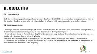 4
II. OBJECTIFS
❑ Objectif général
Le but de cette campagne initiée par la commission DiasPower de JEADER vise à sensibiliser les populations sujettes à
la migration clandestine, dans le but de : i) sensibiliser, ii) informer et iii) accompagner les potentielles victimes.
❑ Objectifs spécifiques
- Échanger sur la situation économique actuelle du pays et identifier des solutions visant à sensibiliser les migrants sur
l’importance de rester dans leur pays ou de considérer les voies de migration légales ;
- Devant la persistance et l’amplification du phénomène, analyser les principaux déterminants de la migration tout en
éclairant le rôle des différents acteurs impliqués.
- Analyser les conséquences de ce phénomène pour interroger les politiques mises en œuvre sur cette question.
- Développer des messages à travers la campagne #TEKKIFII du 18 Novembre au 18 Décembre 2020 (Journée de
commémoration internationale des migrants).
www.jeader.club
 
