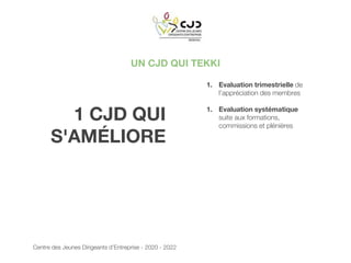 UN CJD QUI TEKKI
1 CJD QUI
S'AMÉLIORE
1. Evaluation trimestrielle de
l’appréciation des membres
1. Evaluation systématique
suite aux formations,
commissions et plénières
Centre des Jeunes Dirigeants d’Entreprise - 2020 - 2022
 