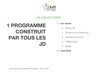 UN CJD QUI TEKKI
1 PROGRAMME
CONSTRUIT
PAR TOUS LES
JD
1. Une retraite
a. Persona JD
a. Les parcours du Persona JD
a. Propositions d’actions
a. Feuille de route
a. Budget
1. Tekki Mode
Centre des Jeunes Dirigeants d’Entreprise - 2020 - 2022
 