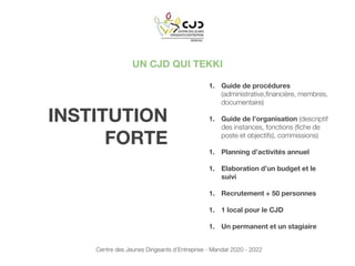 UN CJD QUI TEKKI
1. Guide de procédures
(administrative,financière, membres,
documentaire)
1. Guide de l’organisation (descriptif
des instances, fonctions (fiche de
poste et objectifs), commissions)
1. Planning d’activités annuel
1. Elaboration d’un budget et le
suivi
1. Recrutement + 50 personnes
1. 1 local pour le CJD
1. Un permanent et un stagiaire
INSTITUTION
FORTE
Centre des Jeunes Dirigeants d’Entreprise - Mandat 2020 - 2022
 