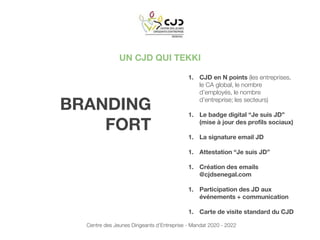 UN CJD QUI TEKKI
1. CJD en N points (les entreprises,
le CA global, le nombre
d’employés, le nombre
d’entreprise; les secteurs)
1. Le badge digital “Je suis JD”
(mise à jour des profils sociaux)
1. La signature email JD
1. Attestation “Je suis JD”
1. Création des emails
@cjdsenegal.com
1. Participation des JD aux
événements + communication
1. Carte de visite standard du CJD
BRANDING
FORT
Centre des Jeunes Dirigeants d’Entreprise - Mandat 2020 - 2022
 