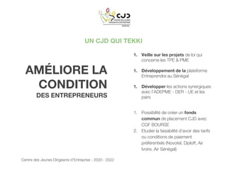UN CJD QUI TEKKI
AMÉLIORE LA
CONDITION
DES ENTREPRENEURS
1. Veille sur les projets de loi qui
concerne les TPE & PME
1. Développement de la plateforme
Entreprendre au Sénégal
1. Développer les actions synergiques
avec l’ADEPME - DER - UE et les
pairs
1. Possibilité de créer un fonds
commun de placement CJD avec
CGF BOURSE
2. Etudier la faisabilité d’avoir des tarifs
ou conditions de paiement
préférentiels (Novotel, Djoloff, Air
Ivoire, Air Sénégal)
Centre des Jeunes Dirigeants d’Entreprise - 2020 - 2022
 