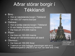 Aðrar stórar borgir í TékklandiBrno :Hún er næststærsta borgin í TékklandiUm 405.337 manns búa þarOstrava :Hún er þriðja stærsta borgin í TékklandiEr ein helsta iðnaðarborg landsinsÞar búa um 315.000 mannsPlzen :Þar búa um 163.000 mannsBorgin er 138 ferkílómetrar að stærðOlomouc :Þar búa um 100.000 íbúarÍ bænum er súla heilagar þrenningar sem er á heimsminjaskrá UNESCO en hún var reist árið 1740.Súla heilagar þrenningar