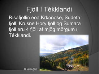 Fjöll í TékklandiRisafjöllin eða Krkonose, Sudeta fjöll, KrusneHory fjöll og Sumara fjöll eru 4 fjöll af mjög mörgum í Tékklandi.Sudeta-fjöll