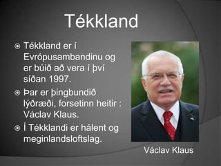 TékklandTékkland er í Evrópusambandinu og er búið að vera í því síðan 1997.Þar er þingbundið lýðræði, forsetinn heitir : VáclavKlaus.Í Tékklandi er hálent og meginlandsloftslag.VáclavKlaus