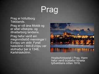 PragHradschinkastali í Prag. Hann hefur verið bústaður forseta lýðveldisins síðan 1918.     Prag er höfuðborg Tékklands.     Prag er við ána Moldá og er aðal viðskipta- og iðnaðarborg landsins.     Prag hefur verið ein meginmiðstöð menningar í Evrópu um aldir. Fyrsti háskólinn í Mið-Evrópu var stofnaður þar á 1348, Karlsháskólinn.