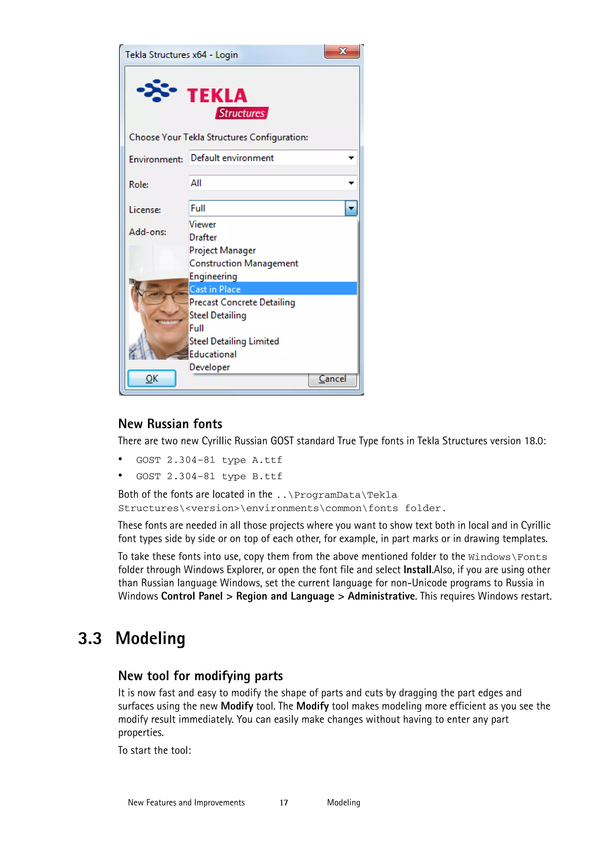 New Russian fonts
There are two new Cyrillic Russian GOST standard True Type fonts in Tekla Structures version 18.0:

•
•

GOST 2.304-81 type A.ttf
GOST 2.304-81 type B.ttf

Both of the fonts are located in the ..ProgramDataTekla
Structures<version>environmentscommonfonts folder.

These fonts are needed in all those projects where you want to show text both in local and in Cyrillic
font types side by side or on top of each other, for example, in part marks or in drawing templates.
To take these fonts into use, copy them from the above mentioned folder to the WindowsFonts
folder through Windows Explorer, or open the font file and select Install.Also, if you are using other
than Russian language Windows, set the current language for non-Unicode programs to Russia in
Windows Control Panel > Region and Language > Administrative. This requires Windows restart.

3.3 Modeling
New tool for modifying parts
It is now fast and easy to modify the shape of parts and cuts by dragging the part edges and
surfaces using the new Modify tool. The Modify tool makes modeling more efficient as you see the
modify result immediately. You can easily make changes without having to enter any part
properties.
To start the tool:

New Features and Improvements

17

Modeling

 