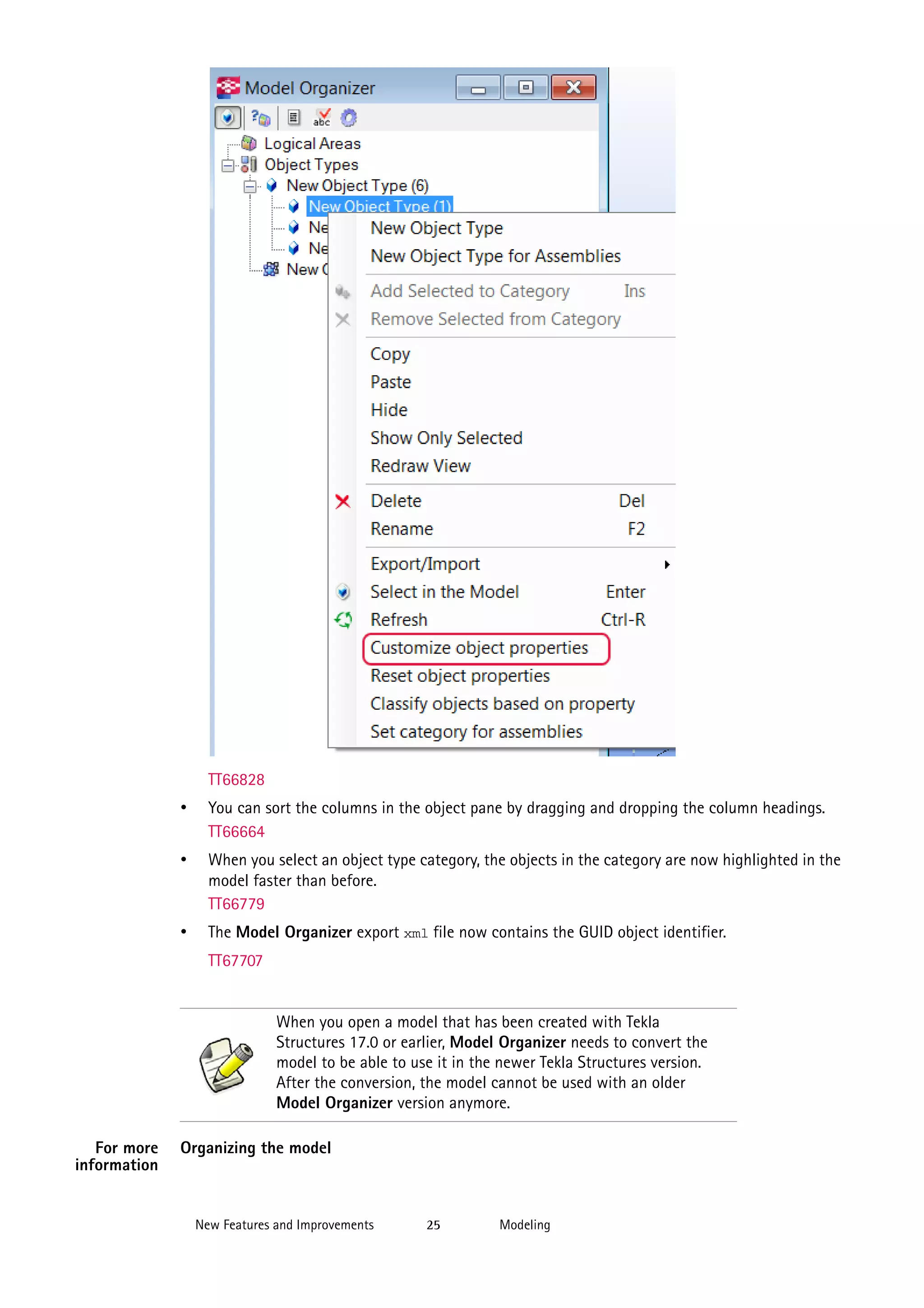 TT66828

•

You can sort the columns in the object pane by dragging and dropping the column headings.
TT66664

•

When you select an object type category, the objects in the category are now highlighted in the
model faster than before.
TT66779

•

The Model Organizer export xml file now contains the GUID object identifier.
TT67707

When you open a model that has been created with Tekla
Structures 17.0 or earlier, Model Organizer needs to convert the
model to be able to use it in the newer Tekla Structures version.
After the conversion, the model cannot be used with an older
Model Organizer version anymore.
For more
information

Organizing the model

New Features and Improvements

25

Modeling

 