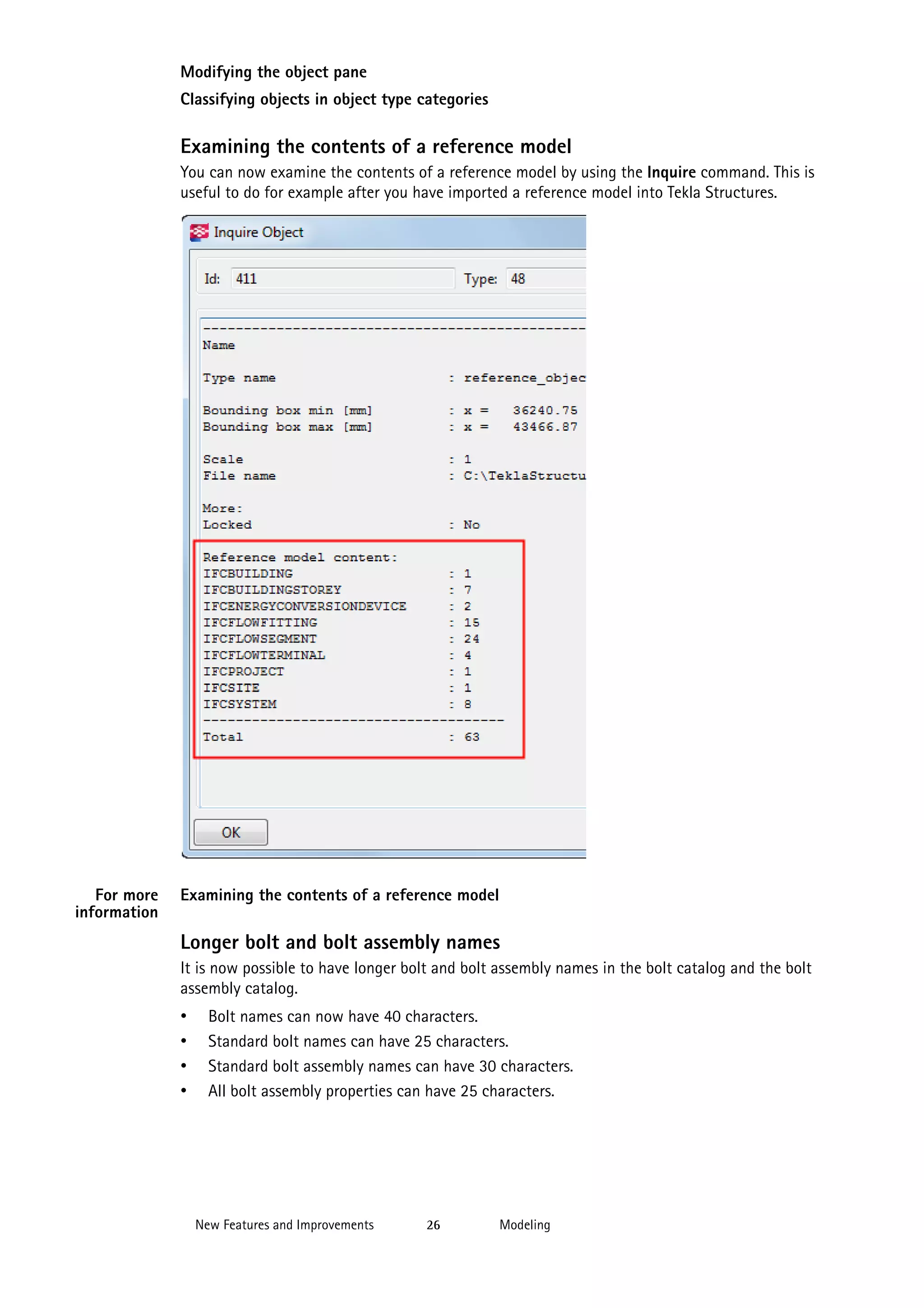 Modifying the object pane
Classifying objects in object type categories

Examining the contents of a reference model
You can now examine the contents of a reference model by using the Inquire command. This is
useful to do for example after you have imported a reference model into Tekla Structures.

For more
information

Examining the contents of a reference model

Longer bolt and bolt assembly names
It is now possible to have longer bolt and bolt assembly names in the bolt catalog and the bolt
assembly catalog.

•
•
•
•

Bolt names can now have 40 characters.
Standard bolt names can have 25 characters.
Standard bolt assembly names can have 30 characters.
All bolt assembly properties can have 25 characters.

New Features and Improvements

26

Modeling

 