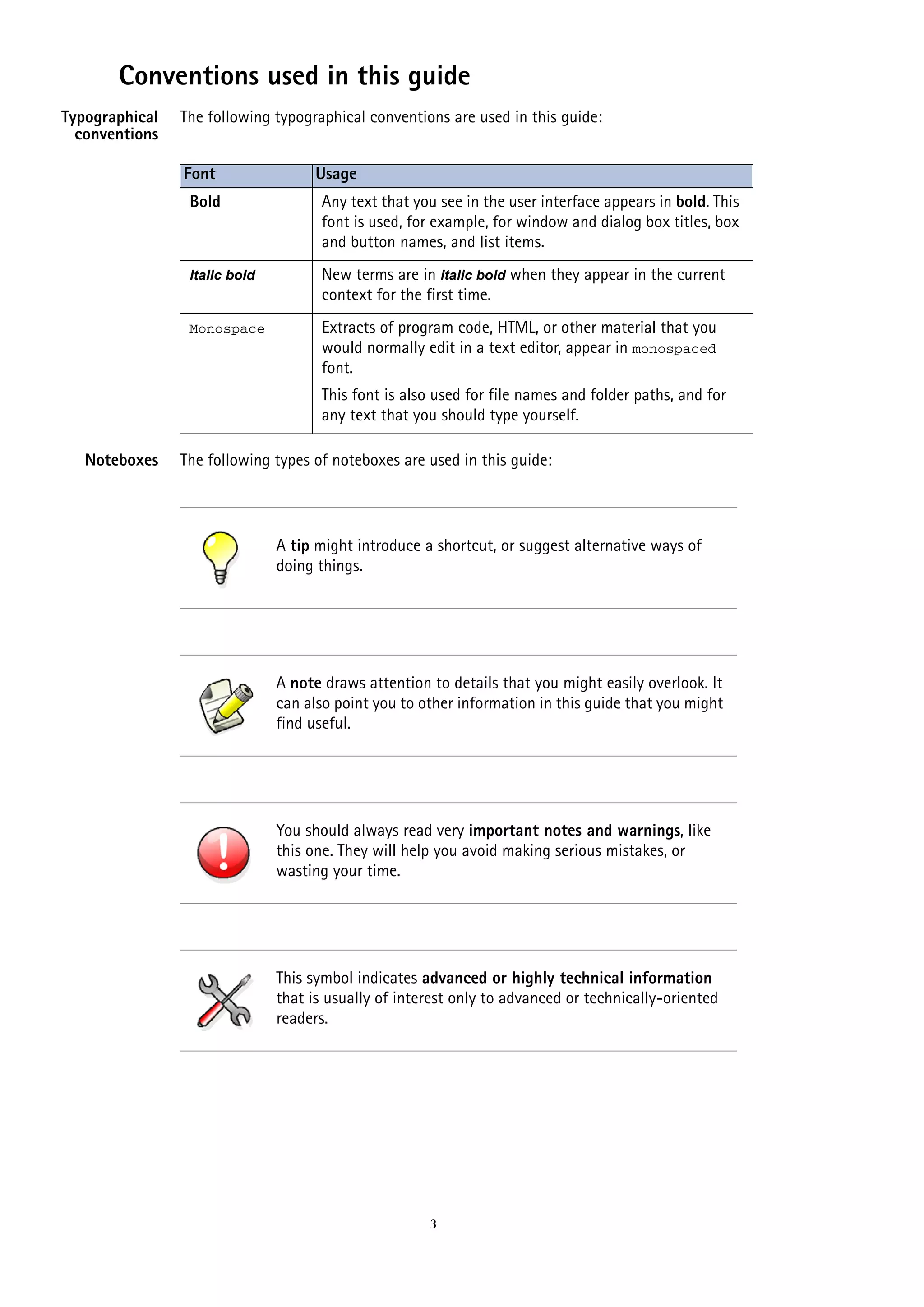 Conventions used in this guide
Typographical
conventions

The following typographical conventions are used in this guide:
Font

Usage

Bold

Any text that you see in the user interface appears in bold. This
font is used, for example, for window and dialog box titles, box
and button names, and list items.

Italic bold

New terms are in italic bold when they appear in the current
context for the first time.

Monospace

Extracts of program code, HTML, or other material that you
would normally edit in a text editor, appear in monospaced
font.
This font is also used for file names and folder paths, and for
any text that you should type yourself.

Noteboxes

The following types of noteboxes are used in this guide:

A tip might introduce a shortcut, or suggest alternative ways of
doing things.

A note draws attention to details that you might easily overlook. It
can also point you to other information in this guide that you might
find useful.

You should always read very important notes and warnings, like
this one. They will help you avoid making serious mistakes, or
wasting your time.

This symbol indicates advanced or highly technical information
that is usually of interest only to advanced or technically-oriented
readers.

3

 