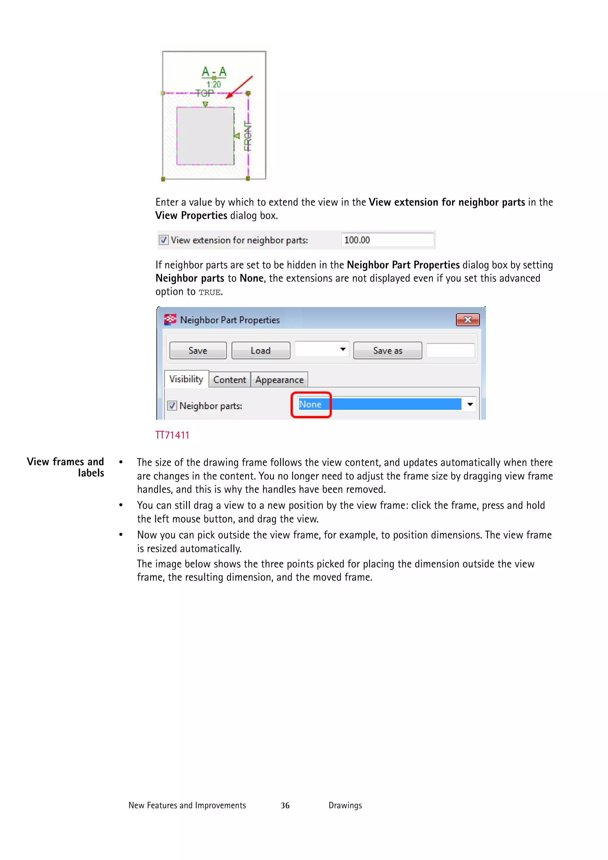 Enter a value by which to extend the view in the View extension for neighbor parts in the
View Properties dialog box.

If neighbor parts are set to be hidden in the Neighbor Part Properties dialog box by setting
Neighbor parts to None, the extensions are not displayed even if you set this advanced
option to TRUE.

TT71411
View frames and
labels

•

•
•

The size of the drawing frame follows the view content, and updates automatically when there
are changes in the content. You no longer need to adjust the frame size by dragging view frame
handles, and this is why the handles have been removed.
You can still drag a view to a new position by the view frame: click the frame, press and hold
the left mouse button, and drag the view.
Now you can pick outside the view frame, for example, to position dimensions. The view frame
is resized automatically.
The image below shows the three points picked for placing the dimension outside the view
frame, the resulting dimension, and the moved frame.

New Features and Improvements

36

Drawings

 