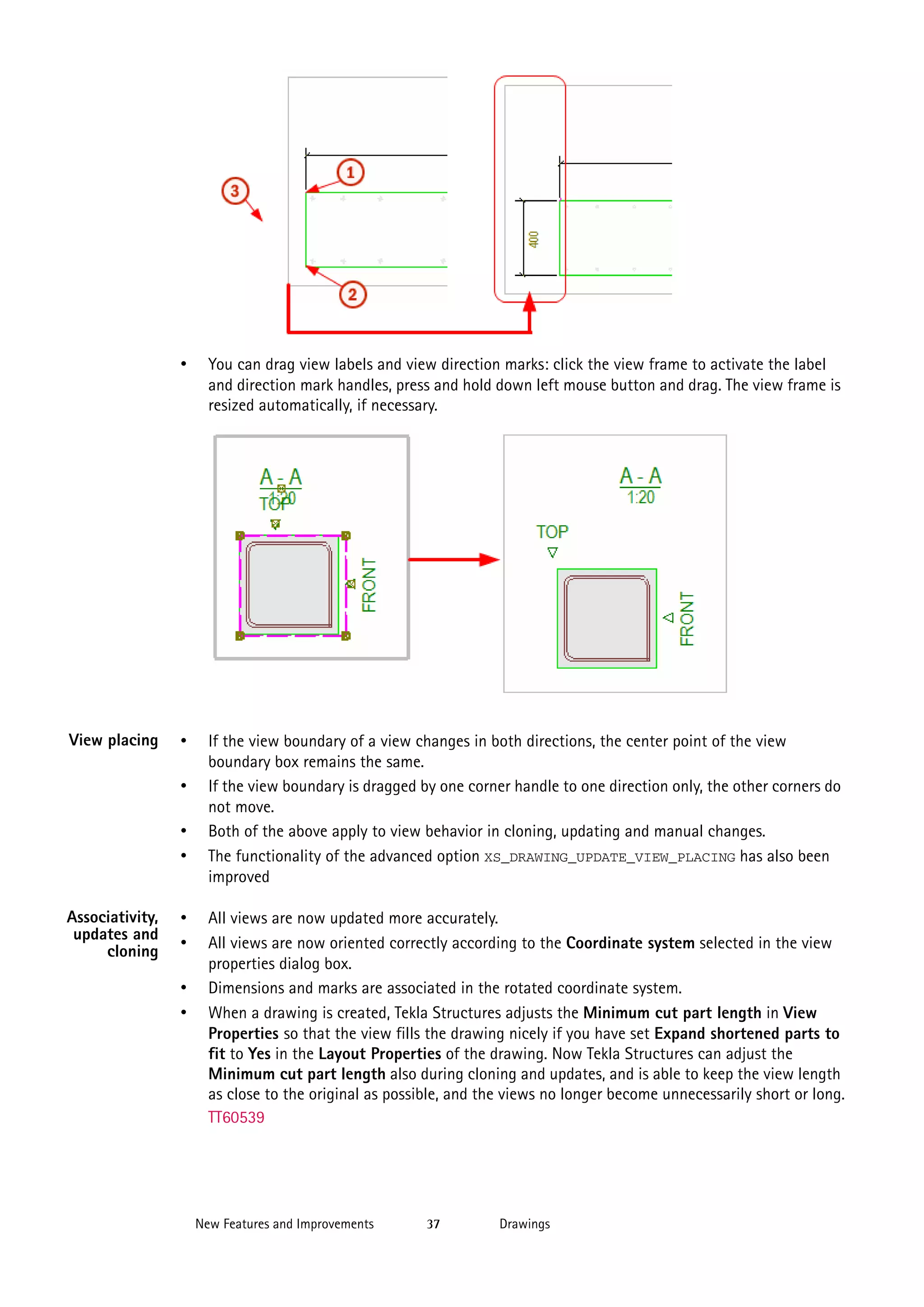 •

View placing

You can drag view labels and view direction marks: click the view frame to activate the label
and direction mark handles, press and hold down left mouse button and drag. The view frame is
resized automatically, if necessary.

•

If the view boundary of a view changes in both directions, the center point of the view
boundary box remains the same.
If the view boundary is dragged by one corner handle to one direction only, the other corners do
not move.
Both of the above apply to view behavior in cloning, updating and manual changes.
The functionality of the advanced option XS_DRAWING_UPDATE_VIEW_PLACING has also been
improved

•
•
•
Associativity,
updates and
cloning

•
•
•
•

All views are now updated more accurately.
All views are now oriented correctly according to the Coordinate system selected in the view
properties dialog box.
Dimensions and marks are associated in the rotated coordinate system.
When a drawing is created, Tekla Structures adjusts the Minimum cut part length in View
Properties so that the view fills the drawing nicely if you have set Expand shortened parts to
fit to Yes in the Layout Properties of the drawing. Now Tekla Structures can adjust the
Minimum cut part length also during cloning and updates, and is able to keep the view length
as close to the original as possible, and the views no longer become unnecessarily short or long.
TT60539

New Features and Improvements

37

Drawings

 