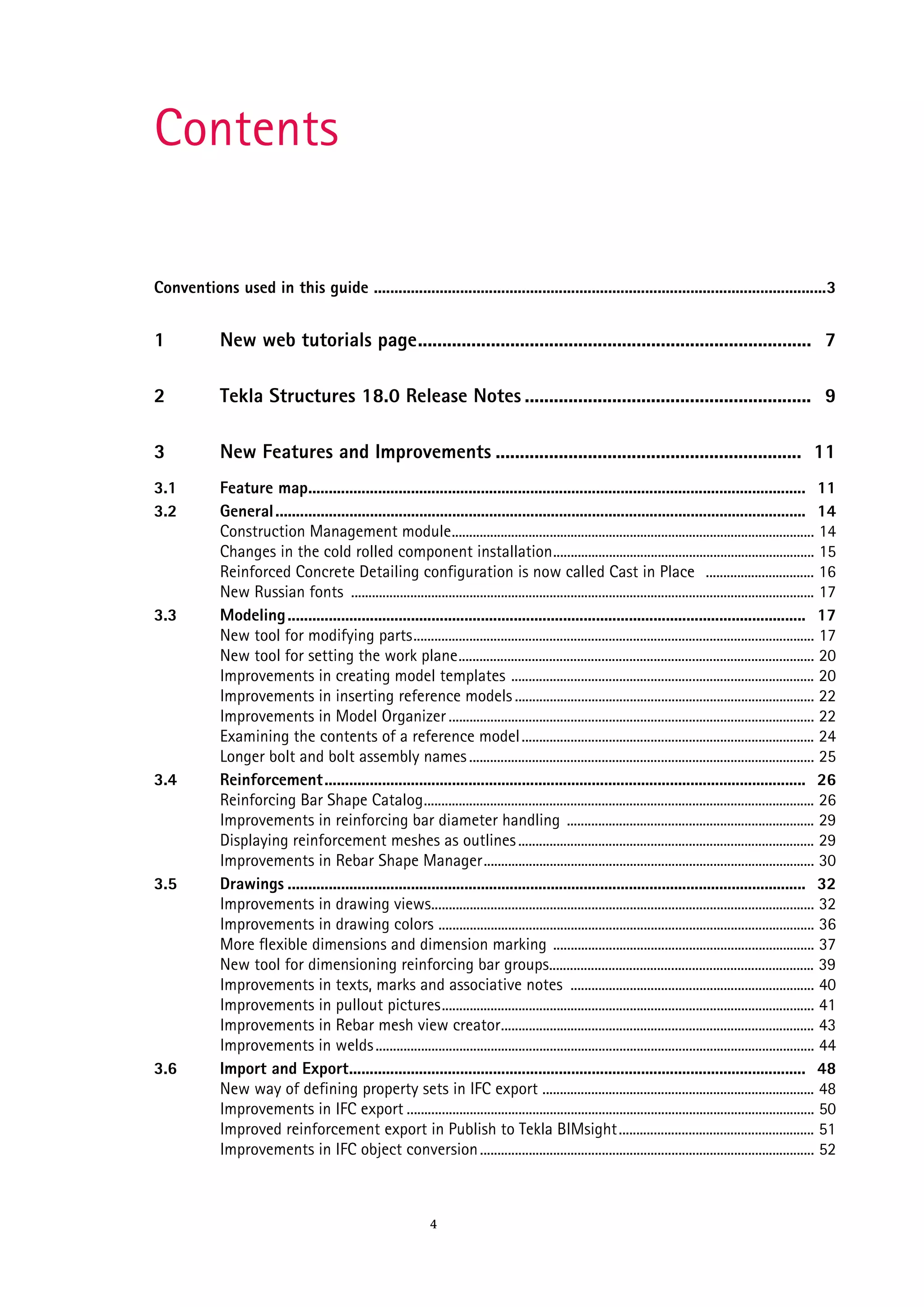 Contents
Conventions used in this guide ..............................................................................................................3

1

New web tutorials page................................................................................. 7

2

Tekla Structures 18.0 Release Notes ........................................................... 9

3

New Features and Improvements ............................................................... 11

3.1
3.2

Feature map......................................................................................................................... 11
General ................................................................................................................................. 14
Construction Management module........................................................................................................ 14
Changes in the cold rolled component installation........................................................................... 15
Reinforced Concrete Detailing configuration is now called Cast in Place ............................... 16
New Russian fonts ..................................................................................................................................... 17
Modeling .............................................................................................................................. 17
New tool for modifying parts................................................................................................................... 17
New tool for setting the work plane...................................................................................................... 20
Improvements in creating model templates ....................................................................................... 20
Improvements in inserting reference models ...................................................................................... 22
Improvements in Model Organizer ......................................................................................................... 22
Examining the contents of a reference model .................................................................................... 24
Longer bolt and bolt assembly names ................................................................................................... 25
Reinforcement..................................................................................................................... 26
Reinforcing Bar Shape Catalog................................................................................................................ 26
Improvements in reinforcing bar diameter handling ....................................................................... 29
Displaying reinforcement meshes as outlines ..................................................................................... 29
Improvements in Rebar Shape Manager............................................................................................... 30
Drawings .............................................................................................................................. 32
Improvements in drawing views.............................................................................................................. 32
Improvements in drawing colors ............................................................................................................ 36
More flexible dimensions and dimension marking ........................................................................... 37
New tool for dimensioning reinforcing bar groups............................................................................ 39
Improvements in texts, marks and associative notes ...................................................................... 40
Improvements in pullout pictures........................................................................................................... 41
Improvements in Rebar mesh view creator.......................................................................................... 43
Improvements in welds .............................................................................................................................. 44
Import and Export............................................................................................................... 48
New way of defining property sets in IFC export .............................................................................. 48
Improvements in IFC export ..................................................................................................................... 50
Improved reinforcement export in Publish to Tekla BIMsight ........................................................ 51
Improvements in IFC object conversion ................................................................................................ 52

3.3

3.4

3.5

3.6

4

 