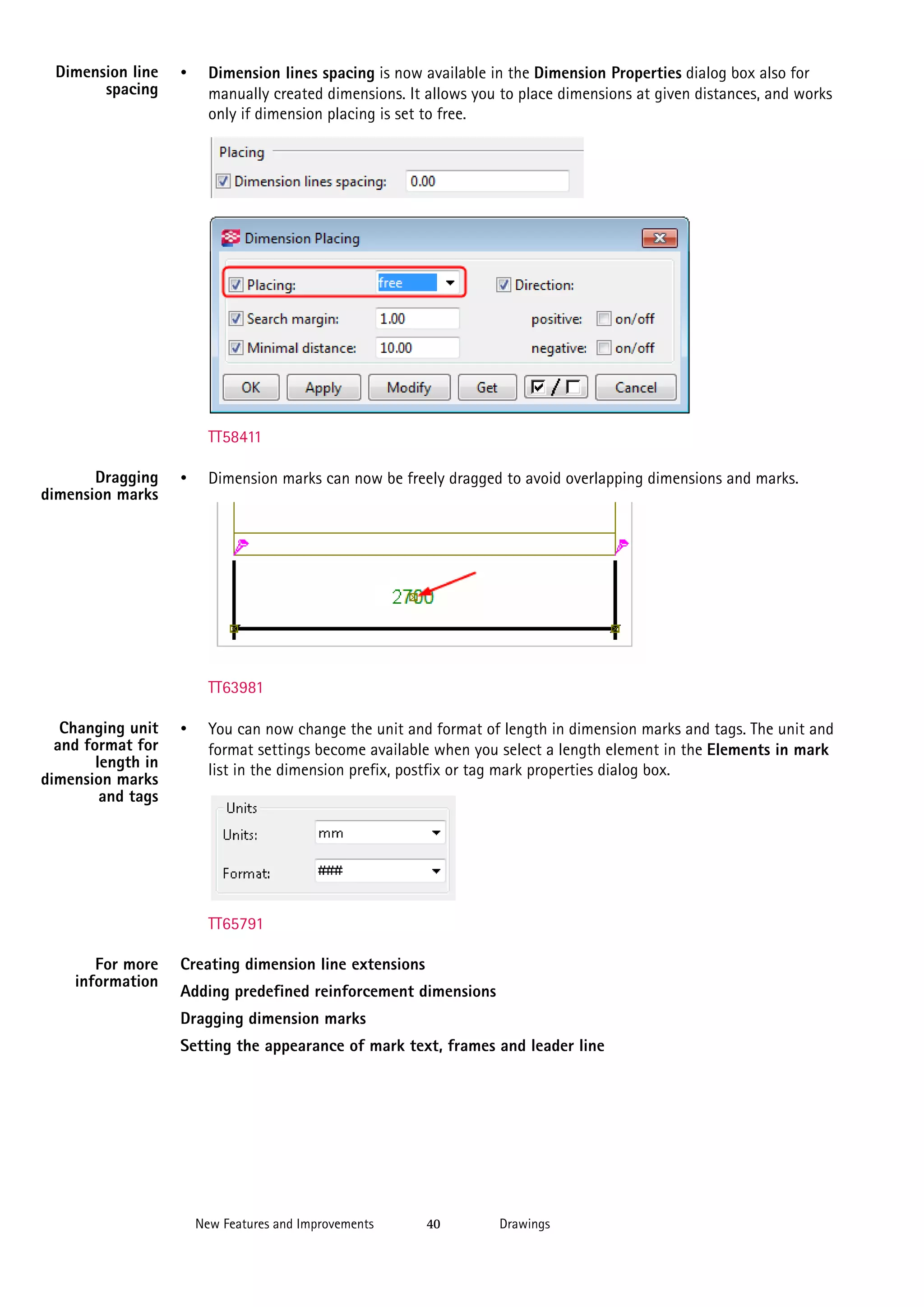 Dimension line
spacing

•

Dimension lines spacing is now available in the Dimension Properties dialog box also for
manually created dimensions. It allows you to place dimensions at given distances, and works
only if dimension placing is set to free.

TT58411
Dragging
dimension marks

•

Dimension marks can now be freely dragged to avoid overlapping dimensions and marks.

TT63981
Changing unit
and format for
length in
dimension marks
and tags

•

You can now change the unit and format of length in dimension marks and tags. The unit and
format settings become available when you select a length element in the Elements in mark
list in the dimension prefix, postfix or tag mark properties dialog box.

TT65791
For more
information

Creating dimension line extensions
Adding predefined reinforcement dimensions
Dragging dimension marks
Setting the appearance of mark text, frames and leader line

New Features and Improvements

40

Drawings

 