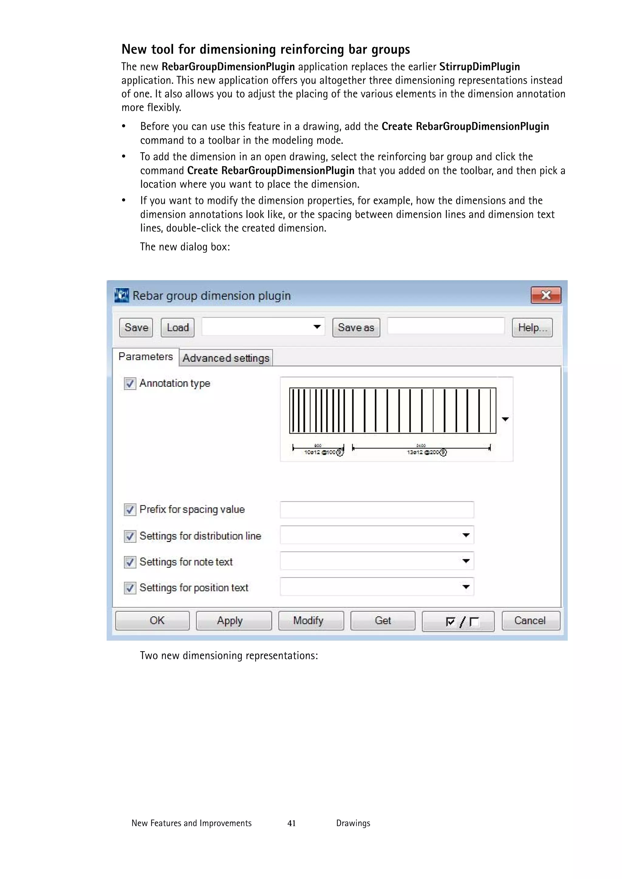 New tool for dimensioning reinforcing bar groups
The new RebarGroupDimensionPlugin application replaces the earlier StirrupDimPlugin
application. This new application offers you altogether three dimensioning representations instead
of one. It also allows you to adjust the placing of the various elements in the dimension annotation
more flexibly.

•
•

•

Before you can use this feature in a drawing, add the Create RebarGroupDimensionPlugin
command to a toolbar in the modeling mode.
To add the dimension in an open drawing, select the reinforcing bar group and click the
command Create RebarGroupDimensionPlugin that you added on the toolbar, and then pick a
location where you want to place the dimension.
If you want to modify the dimension properties, for example, how the dimensions and the
dimension annotations look like, or the spacing between dimension lines and dimension text
lines, double-click the created dimension.
The new dialog box:

Two new dimensioning representations:

New Features and Improvements

41

Drawings

 