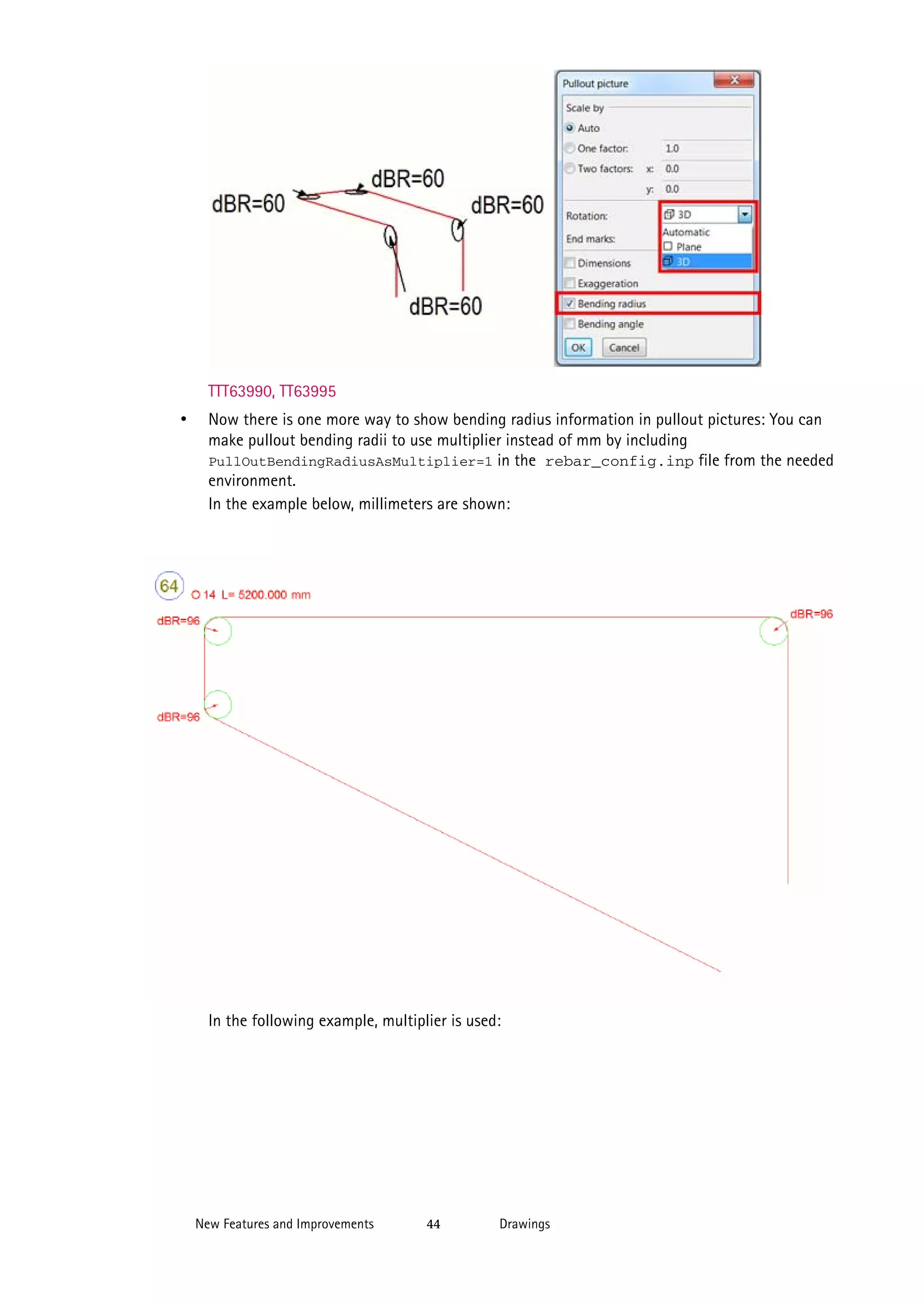 TTT63990, TT63995

•

Now there is one more way to show bending radius information in pullout pictures: You can
make pullout bending radii to use multiplier instead of mm by including
PullOutBendingRadiusAsMultiplier=1 in the rebar_config.inp file from the needed
environment.
In the example below, millimeters are shown:

In the following example, multiplier is used:

New Features and Improvements

44

Drawings

 