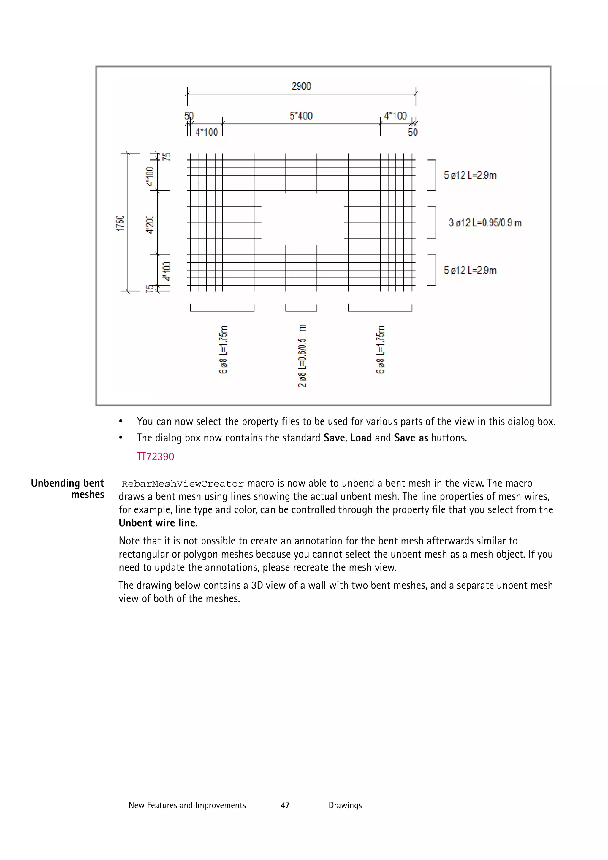 •
•

You can now select the property files to be used for various parts of the view in this dialog box.
The dialog box now contains the standard Save, Load and Save as buttons.
TT72390

Unbending bent
meshes

RebarMeshViewCreator macro is now able to unbend a bent mesh in the view. The macro
draws a bent mesh using lines showing the actual unbent mesh. The line properties of mesh wires,
for example, line type and color, can be controlled through the property file that you select from the
Unbent wire line.

Note that it is not possible to create an annotation for the bent mesh afterwards similar to
rectangular or polygon meshes because you cannot select the unbent mesh as a mesh object. If you
need to update the annotations, please recreate the mesh view.
The drawing below contains a 3D view of a wall with two bent meshes, and a separate unbent mesh
view of both of the meshes.

New Features and Improvements

47

Drawings

 
