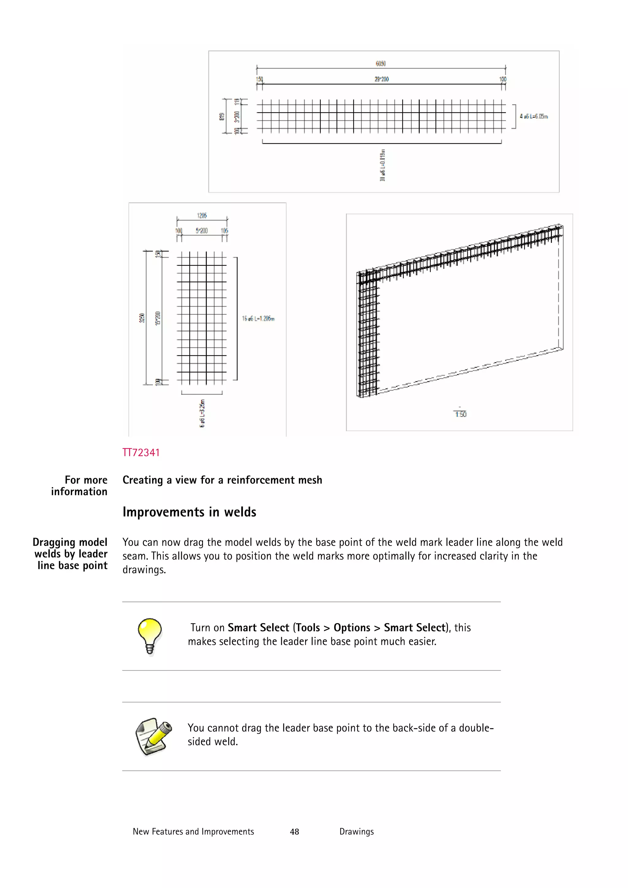 TT72341
For more
information

Creating a view for a reinforcement mesh

Improvements in welds
Dragging model
welds by leader
line base point

You can now drag the model welds by the base point of the weld mark leader line along the weld
seam. This allows you to position the weld marks more optimally for increased clarity in the
drawings.

Turn on Smart Select (Tools > Options > Smart Select), this
makes selecting the leader line base point much easier.

You cannot drag the leader base point to the back-side of a doublesided weld.

New Features and Improvements

48

Drawings

 
