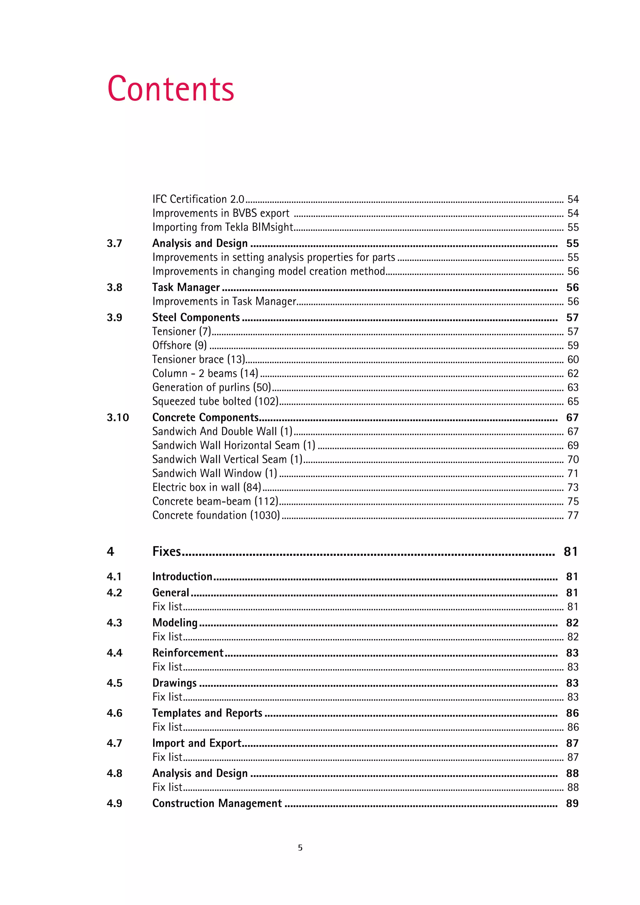 Contents

3.7

3.8
3.9

3.10

IFC Certification 2.0.................................................................................................................................... 54
Improvements in BVBS export ................................................................................................................ 54
Importing from Tekla BIMsight................................................................................................................ 55
Analysis and Design ............................................................................................................ 55
Improvements in setting analysis properties for parts ..................................................................... 55
Improvements in changing model creation method.......................................................................... 56
Task Manager ...................................................................................................................... 56
Improvements in Task Manager............................................................................................................... 56
Steel Components ............................................................................................................... 57
Tensioner (7).................................................................................................................................................. 57
Offshore (9) ................................................................................................................................................... 59
Tensioner brace (13).................................................................................................................................... 60
Column - 2 beams (14) .............................................................................................................................. 62
Generation of purlins (50)......................................................................................................................... 63
Squeezed tube bolted (102)...................................................................................................................... 65
Concrete Components......................................................................................................... 67
Sandwich And Double Wall (1)................................................................................................................ 67
Sandwich Wall Horizontal Seam (1) ...................................................................................................... 69
Sandwich Wall Vertical Seam (1)............................................................................................................ 70
Sandwich Wall Window (1) ...................................................................................................................... 71
Electric box in wall (84)............................................................................................................................. 73
Concrete beam-beam (112)...................................................................................................................... 75
Concrete foundation (1030) ..................................................................................................................... 77

4

Fixes............................................................................................................... 81

4.1
4.2

Introduction......................................................................................................................... 81
General ................................................................................................................................. 81
Fix list.............................................................................................................................................................. 81
Modeling .............................................................................................................................. 82
Fix list.............................................................................................................................................................. 82
Reinforcement..................................................................................................................... 83
Fix list.............................................................................................................................................................. 83
Drawings .............................................................................................................................. 83
Fix list.............................................................................................................................................................. 83
Templates and Reports ....................................................................................................... 86
Fix list.............................................................................................................................................................. 86
Import and Export............................................................................................................... 87
Fix list.............................................................................................................................................................. 87
Analysis and Design ............................................................................................................ 88
Fix list.............................................................................................................................................................. 88
Construction Management ................................................................................................ 89

4.3
4.4
4.5
4.6
4.7
4.8
4.9

5

 