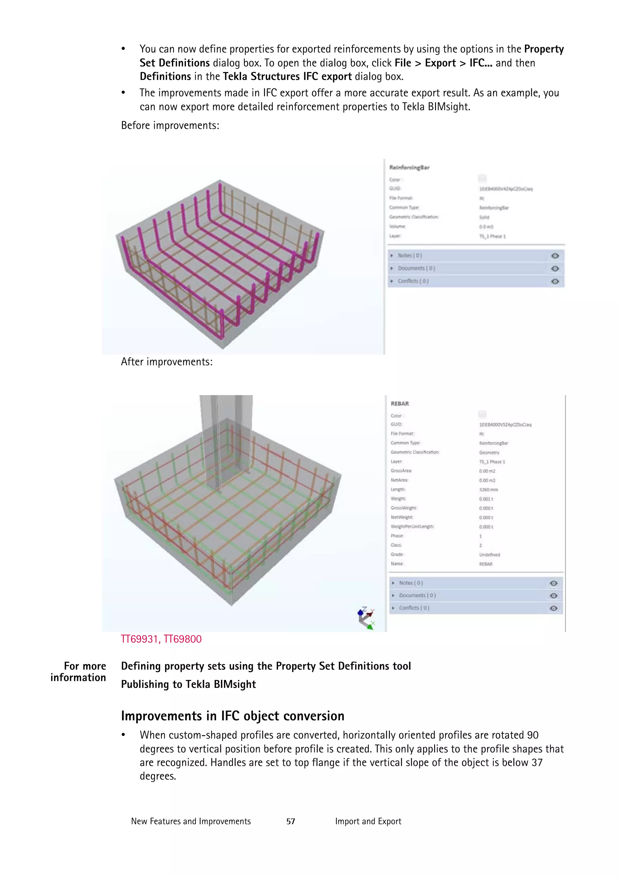 •

•

You can now define properties for exported reinforcements by using the options in the Property
Set Definitions dialog box. To open the dialog box, click File > Export > IFC... and then
Definitions in the Tekla Structures IFC export dialog box.
The improvements made in IFC export offer a more accurate export result. As an example, you
can now export more detailed reinforcement properties to Tekla BIMsight.

Before improvements:

After improvements:

TT69931, TT69800
For more
information

Defining property sets using the Property Set Definitions tool
Publishing to Tekla BIMsight

Improvements in IFC object conversion
•

When custom-shaped profiles are converted, horizontally oriented profiles are rotated 90
degrees to vertical position before profile is created. This only applies to the profile shapes that
are recognized. Handles are set to top flange if the vertical slope of the object is below 37
degrees.

New Features and Improvements

57

Import and Export

 