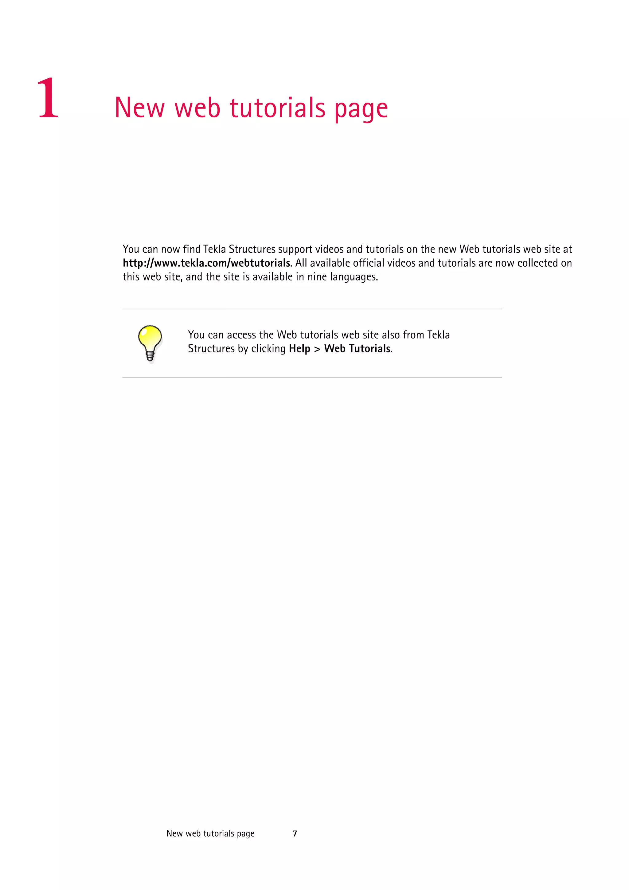 1

New web tutorials page

You can now find Tekla Structures support videos and tutorials on the new Web tutorials web site at
http://www.tekla.com/webtutorials. All available official videos and tutorials are now collected on
this web site, and the site is available in nine languages.

You can access the Web tutorials web site also from Tekla
Structures by clicking Help > Web Tutorials.

New web tutorials page

7

 