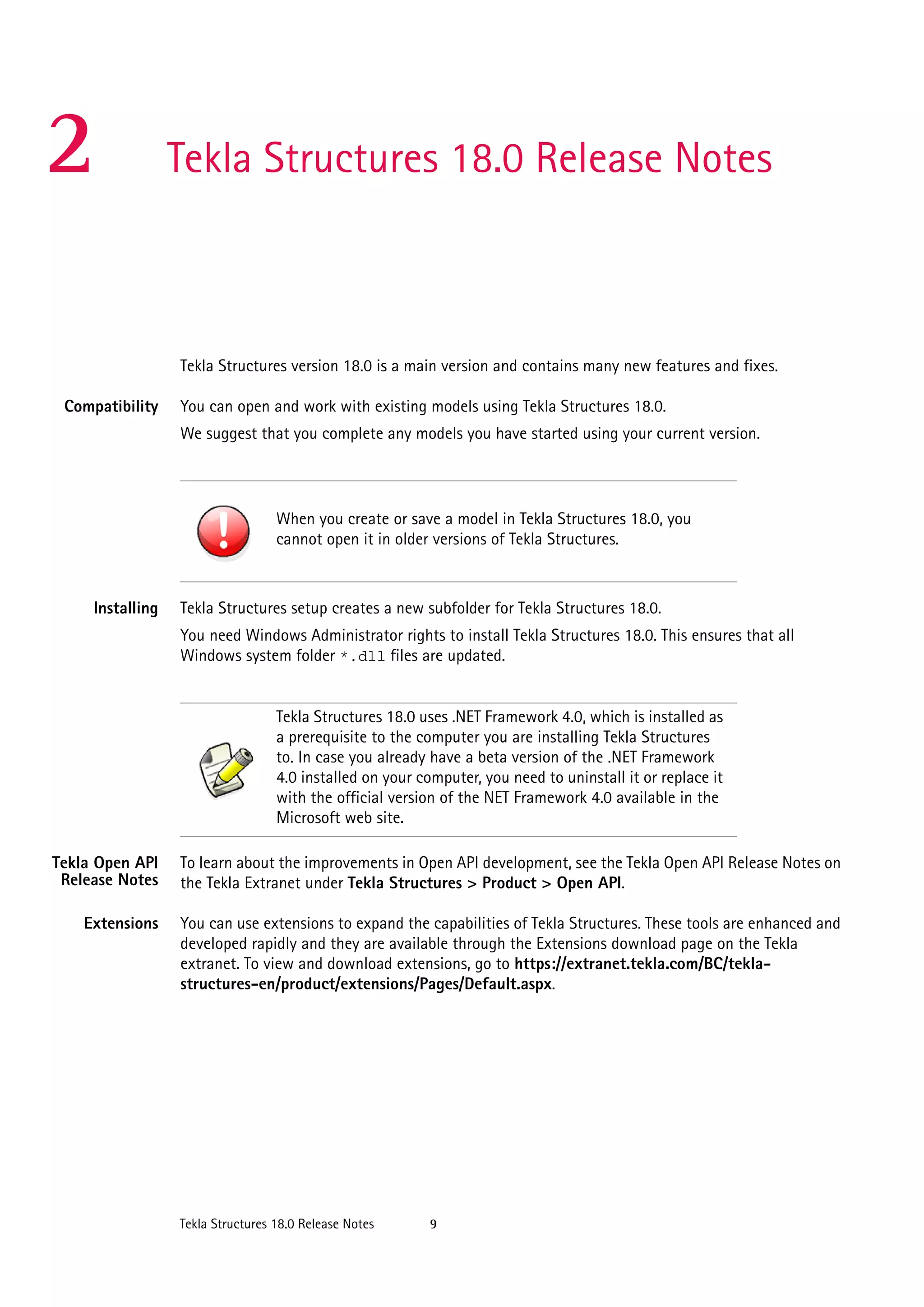 2

Tekla Structures 18.0 Release Notes

Tekla Structures version 18.0 is a main version and contains many new features and fixes.
Compatibility

You can open and work with existing models using Tekla Structures 18.0.
We suggest that you complete any models you have started using your current version.

When you create or save a model in Tekla Structures 18.0, you
cannot open it in older versions of Tekla Structures.

Installing

Tekla Structures setup creates a new subfolder for Tekla Structures 18.0.
You need Windows Administrator rights to install Tekla Structures 18.0. This ensures that all
Windows system folder *.dll files are updated.

Tekla Structures 18.0 uses .NET Framework 4.0, which is installed as
a prerequisite to the computer you are installing Tekla Structures
to. In case you already have a beta version of the .NET Framework
4.0 installed on your computer, you need to uninstall it or replace it
with the official version of the NET Framework 4.0 available in the
Microsoft web site.
Tekla Open API
Release Notes

To learn about the improvements in Open API development, see the Tekla Open API Release Notes on
the Tekla Extranet under Tekla Structures > Product > Open API.

Extensions

You can use extensions to expand the capabilities of Tekla Structures. These tools are enhanced and
developed rapidly and they are available through the Extensions download page on the Tekla
extranet. To view and download extensions, go to https://extranet.tekla.com/BC/teklastructures-en/product/extensions/Pages/Default.aspx.

Tekla Structures 18.0 Release Notes

9

 