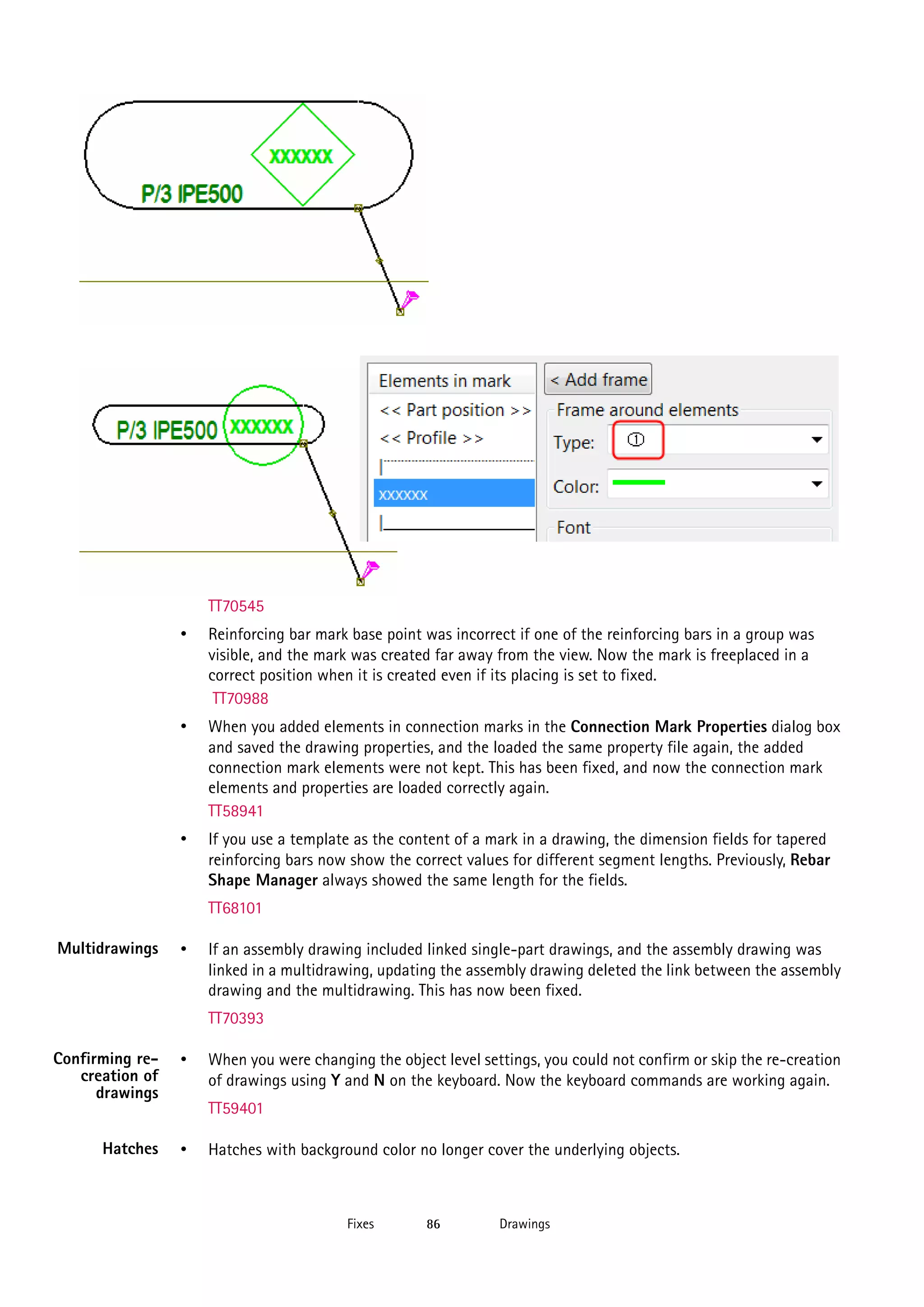 TT70545

•

Reinforcing bar mark base point was incorrect if one of the reinforcing bars in a group was
visible, and the mark was created far away from the view. Now the mark is freeplaced in a
correct position when it is created even if its placing is set to fixed.
TT70988

•

When you added elements in connection marks in the Connection Mark Properties dialog box
and saved the drawing properties, and the loaded the same property file again, the added
connection mark elements were not kept. This has been fixed, and now the connection mark
elements and properties are loaded correctly again.
TT58941

•

If you use a template as the content of a mark in a drawing, the dimension fields for tapered
reinforcing bars now show the correct values for different segment lengths. Previously, Rebar
Shape Manager always showed the same length for the fields.
TT68101

Multidrawings

•

If an assembly drawing included linked single-part drawings, and the assembly drawing was
linked in a multidrawing, updating the assembly drawing deleted the link between the assembly
drawing and the multidrawing. This has now been fixed.
TT70393

Confirming recreation of
drawings

•

Hatches

•

When you were changing the object level settings, you could not confirm or skip the re-creation
of drawings using Y and N on the keyboard. Now the keyboard commands are working again.
TT59401
Hatches with background color no longer cover the underlying objects.

Fixes

86

Drawings

 
