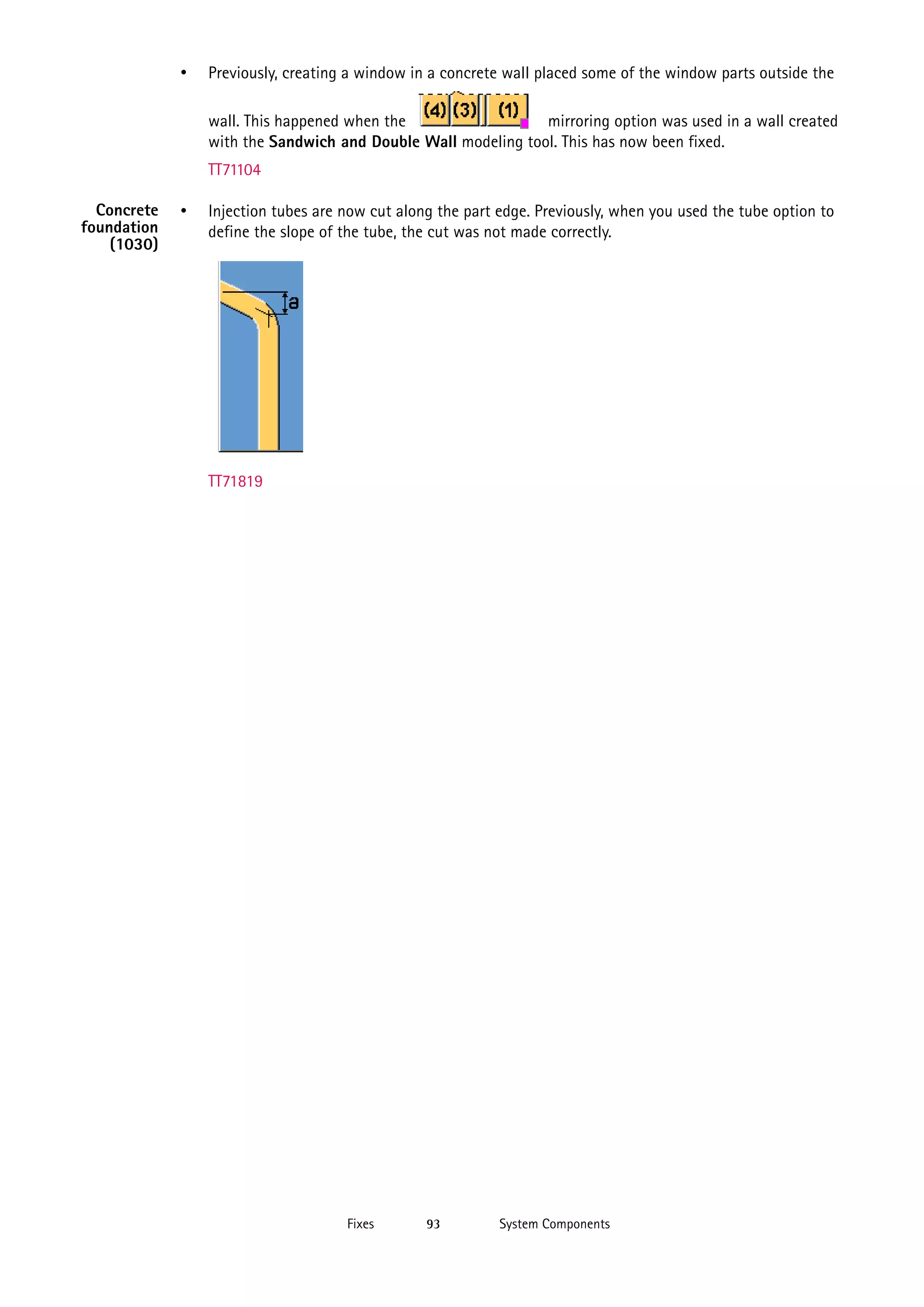 •

Previously, creating a window in a concrete wall placed some of the window parts outside the
wall. This happened when the
mirroring option was used in a wall created
with the Sandwich and Double Wall modeling tool. This has now been fixed.
TT71104

Concrete
foundation
(1030)

•

Injection tubes are now cut along the part edge. Previously, when you used the tube option to
define the slope of the tube, the cut was not made correctly.

TT71819

Fixes

93

System Components

 