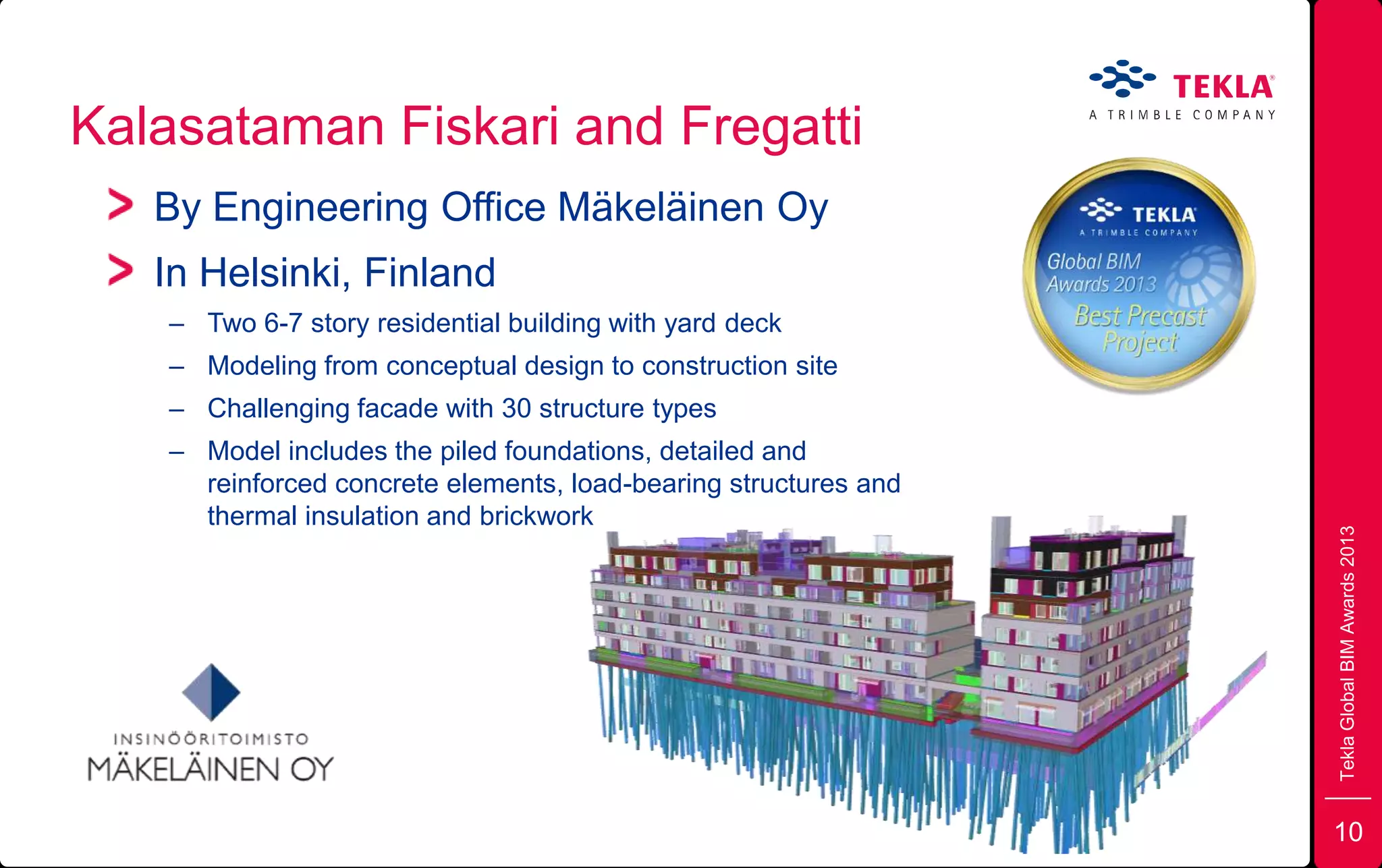 Kalasataman Fiskari and Fregatti
TeklaGlobalBIMAwards2013
By Engineering Office Mäkeläinen Oy
In Helsinki, Finland
– Two 6-7 story residential building with yard deck
– Modeling from conceptual design to construction site
– Challenging facade with 30 structure types
– Model includes the piled foundations, detailed and
reinforced concrete elements, load-bearing structures and
thermal insulation and brickwork
10
 