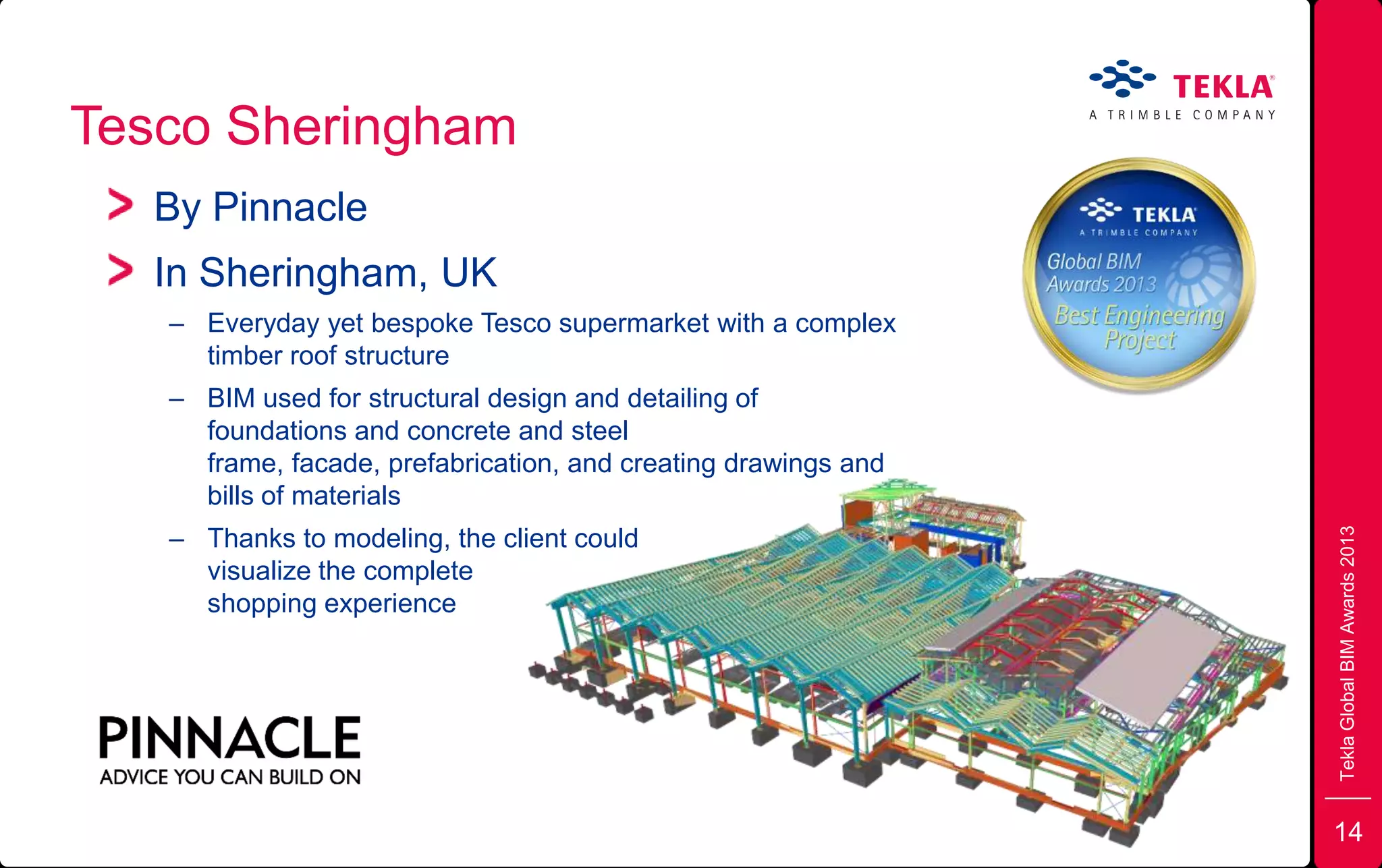 Tesco Sheringham
TeklaGlobalBIMAwards2013
By Pinnacle
In Sheringham, UK
– Everyday yet bespoke Tesco supermarket with a complex
timber roof structure
– BIM used for structural design and detailing of
foundations and concrete and steel
frame, facade, prefabrication, and creating drawings and
bills of materials
– Thanks to modeling, the client could
visualize the complete
shopping experience
14
 