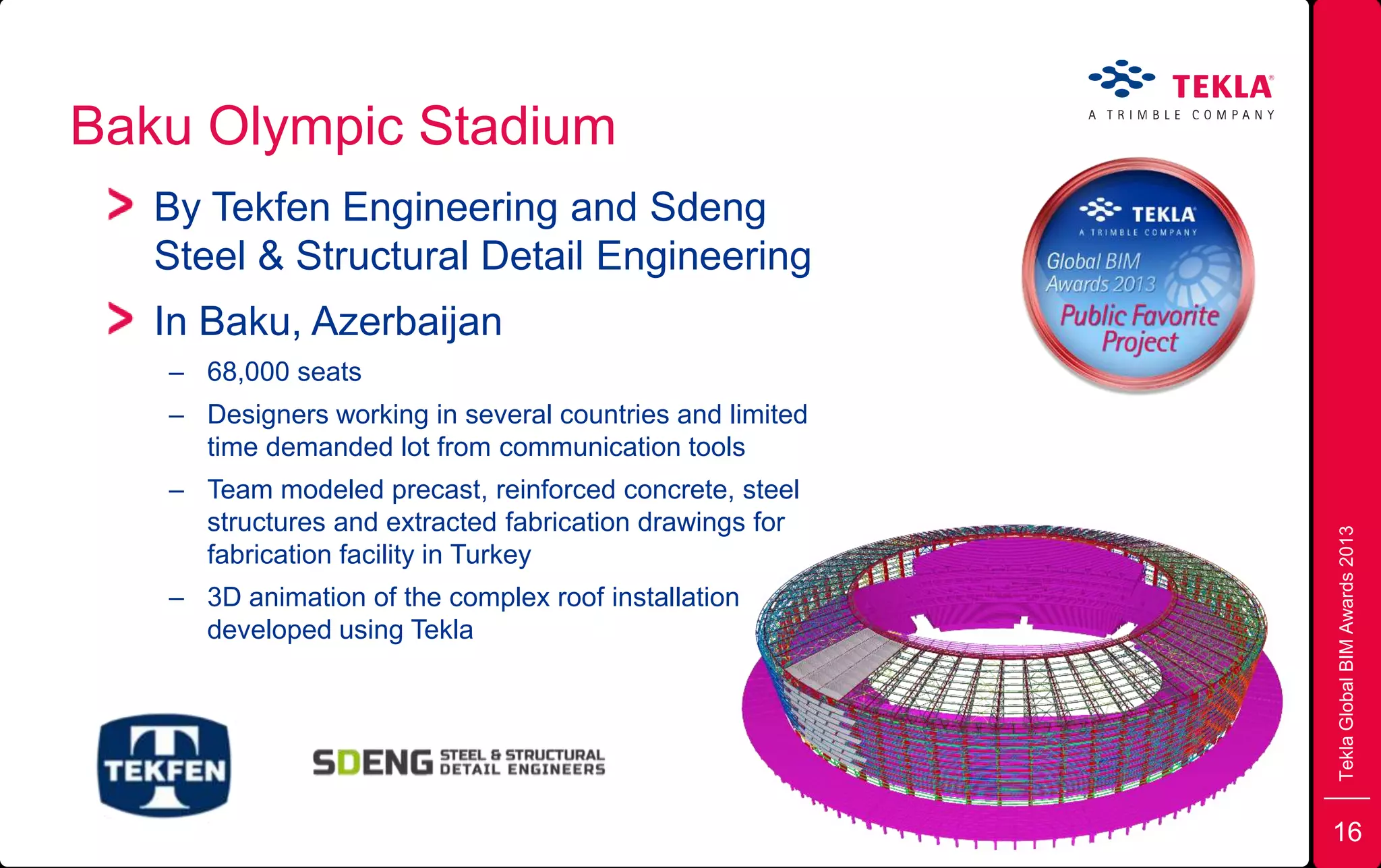 Baku Olympic Stadium
TeklaGlobalBIMAwards2013
By Tekfen Engineering and Sdeng
Steel & Structural Detail Engineering
In Baku, Azerbaijan
– 68,000 seats
– Designers working in several countries and limited
time demanded lot from communication tools
– Team modeled precast, reinforced concrete, steel
structures and extracted fabrication drawings for
fabrication facility in Turkey
– 3D animation of the complex roof installation
developed using Tekla
16
 
