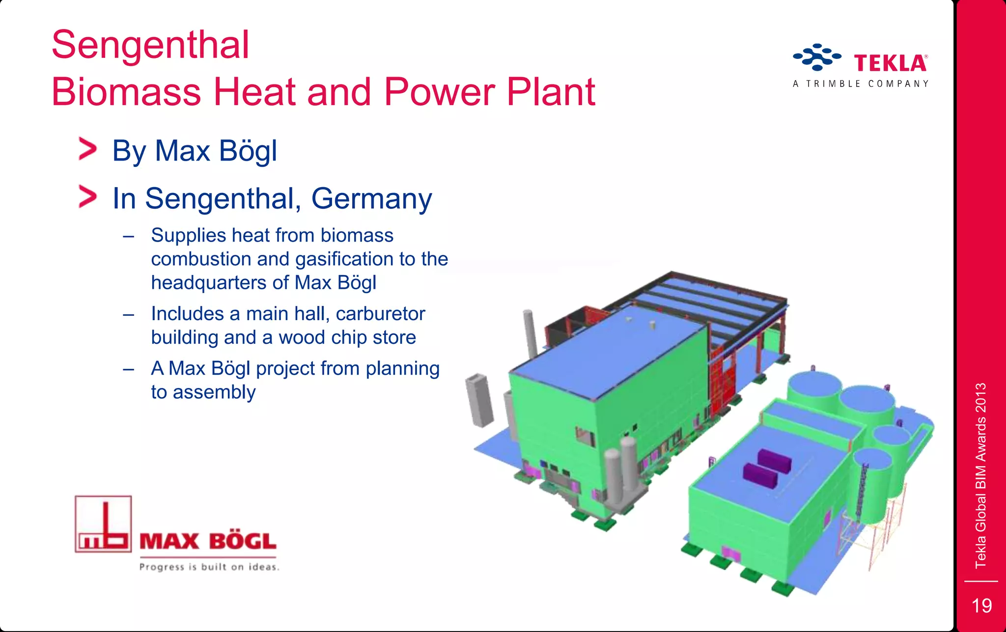 Sengenthal
Biomass Heat and Power Plant
TeklaGlobalBIMAwards2013
By Max Bögl
In Sengenthal, Germany
– Supplies heat from biomass
combustion and gasification to the
headquarters of Max Bögl
– Includes a main hall, carburetor
building and a wood chip store
– A Max Bögl project from planning
to assembly
19
 