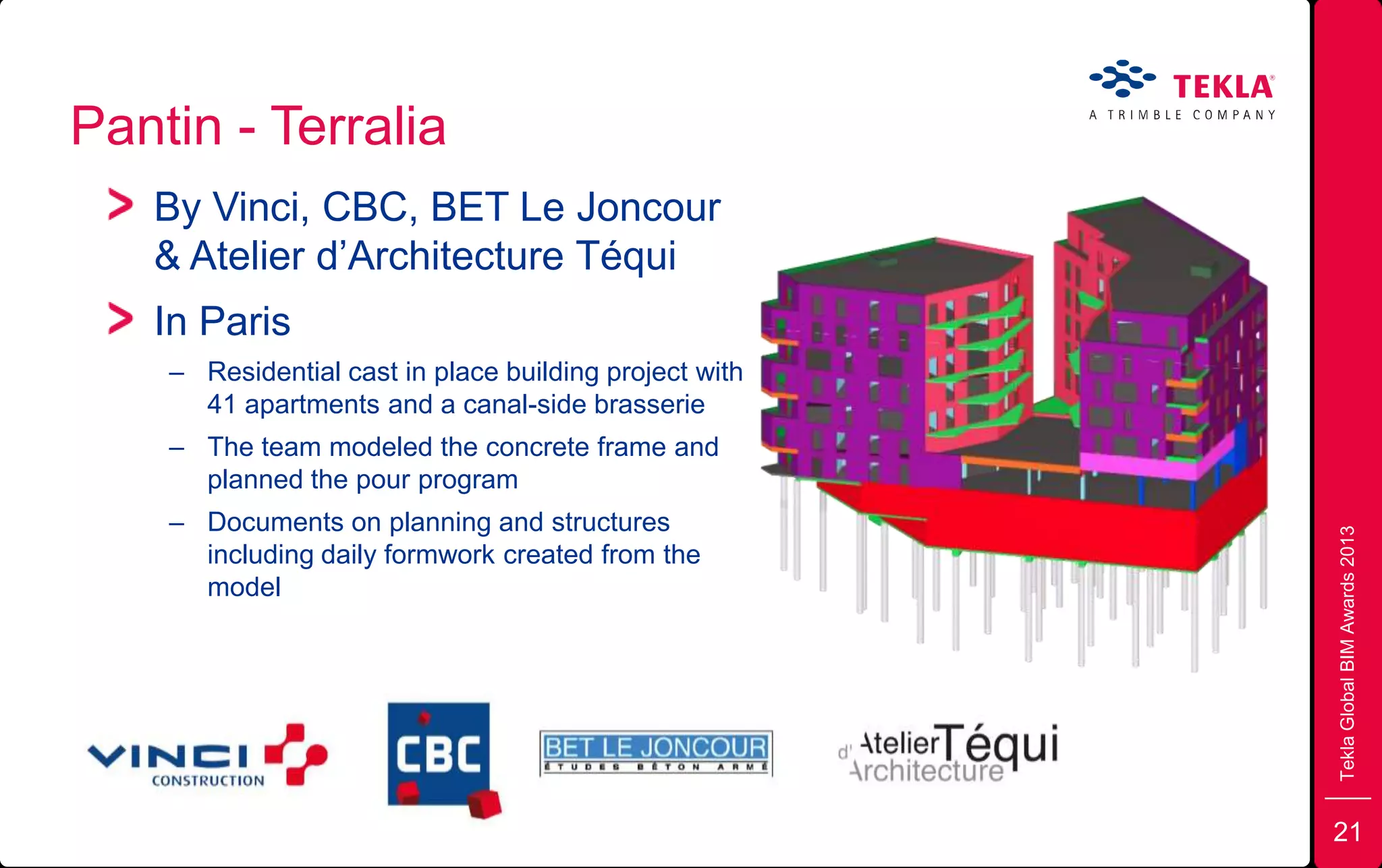 Pantin - Terralia
TeklaGlobalBIMAwards2013
By Vinci, CBC, BET Le Joncour
& Atelier d’Architecture Téqui
In Paris
– Residential cast in place building project with
41 apartments and a canal-side brasserie
– The team modeled the concrete frame and
planned the pour program
– Documents on planning and structures
including daily formwork created from the
model
21
 