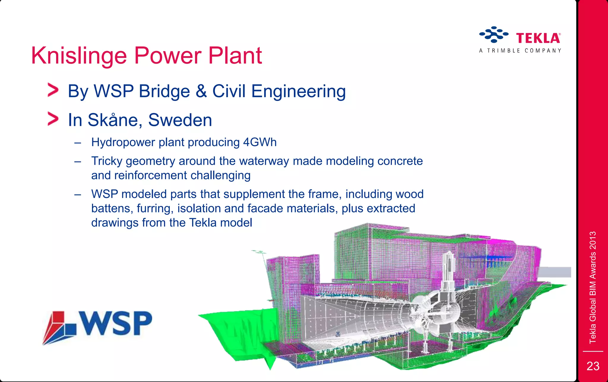 Knislinge Power Plant
TeklaGlobalBIMAwards2013
By WSP Bridge & Civil Engineering
In Skåne, Sweden
– Hydropower plant producing 4GWh
– Tricky geometry around the waterway made modeling concrete
and reinforcement challenging
– WSP modeled parts that supplement the frame, including wood
battens, furring, isolation and facade materials, plus extracted
drawings from the Tekla model
23
 