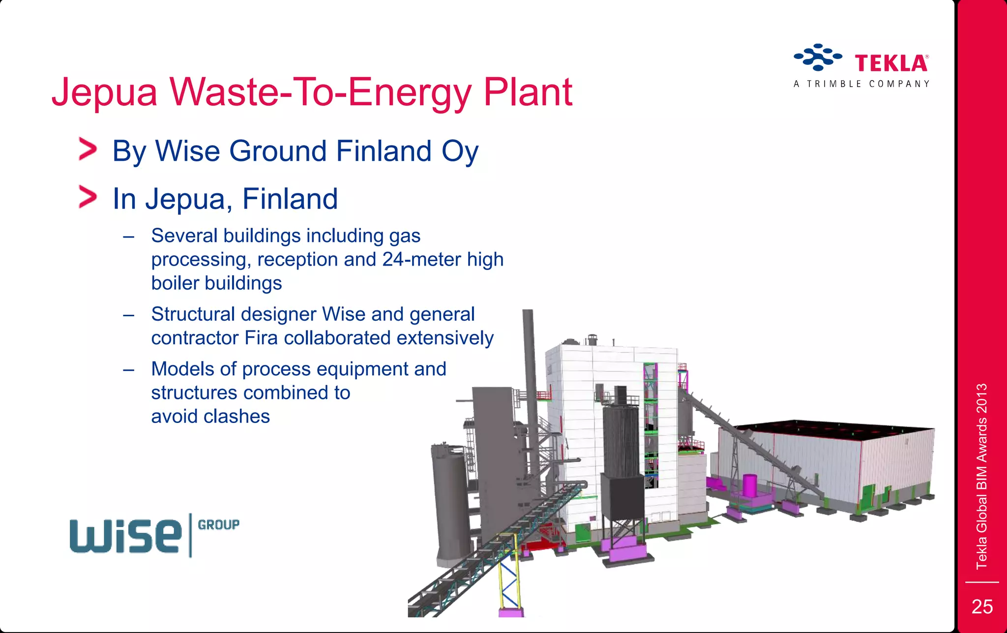 Jepua Waste-To-Energy Plant
TeklaGlobalBIMAwards2013
By Wise Ground Finland Oy
In Jepua, Finland
– Several buildings including gas
processing, reception and 24-meter high
boiler buildings
– Structural designer Wise and general
contractor Fira collaborated extensively
– Models of process equipment and
structures combined to
avoid clashes
25
 