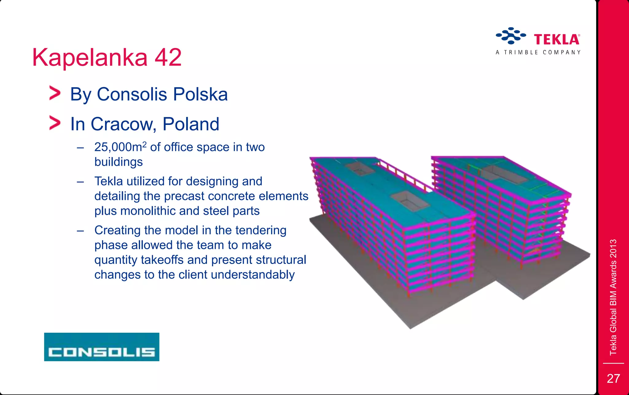 Kapelanka 42
TeklaGlobalBIMAwards2013
By Consolis Polska
In Cracow, Poland
– 25,000m2 of office space in two
buildings
– Tekla utilized for designing and
detailing the precast concrete elements
plus monolithic and steel parts
– Creating the model in the tendering
phase allowed the team to make
quantity takeoffs and present structural
changes to the client understandably
27
 