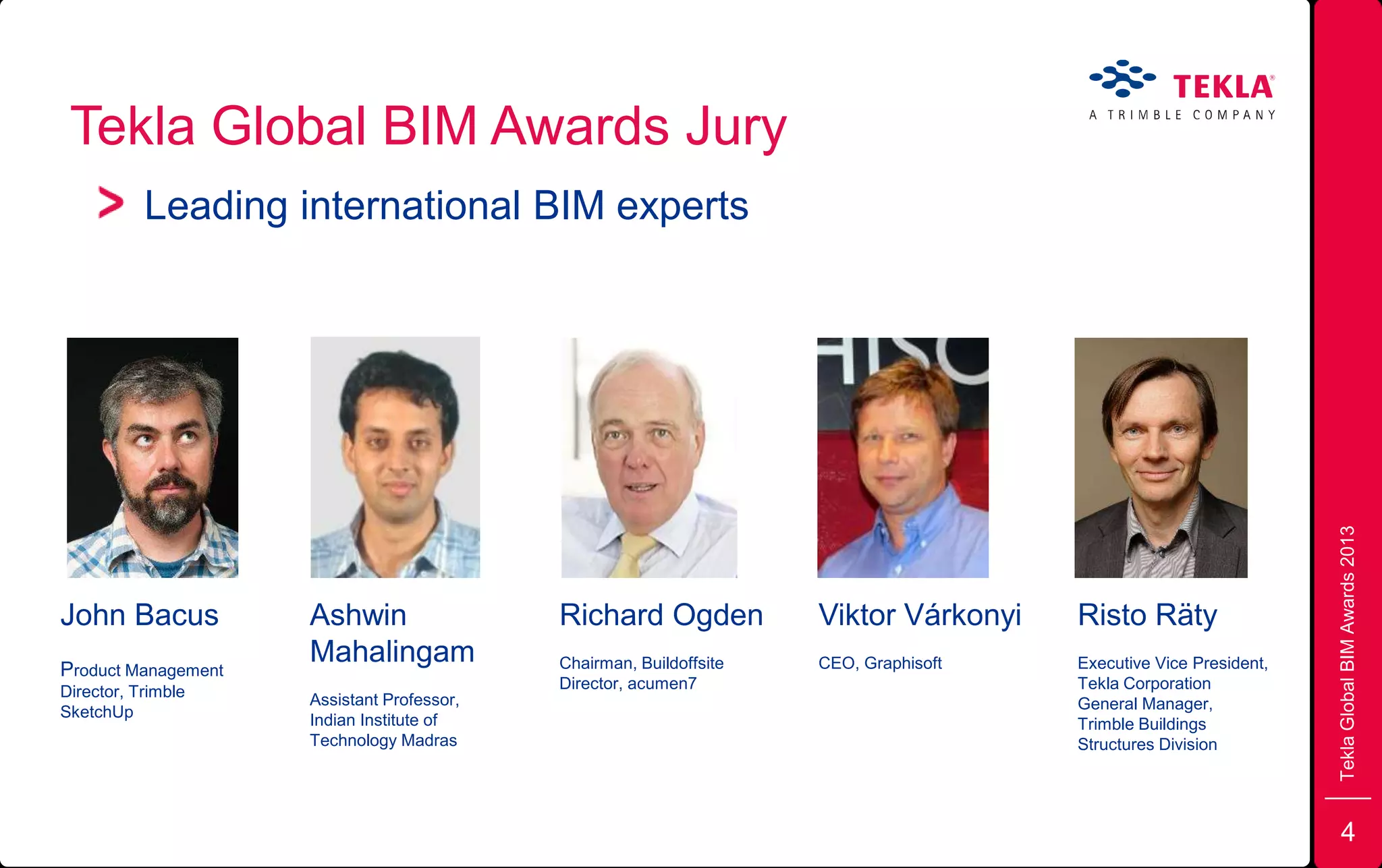 Tekla Global BIM Awards Jury
Leading international BIM experts
TeklaGlobalBIMAwards2013
John Bacus
Product Management
Director, Trimble
SketchUp
Ashwin
Mahalingam
Assistant Professor,
Indian Institute of
Technology Madras
Richard Ogden
Chairman, Buildoffsite
Director, acumen7
Risto Räty
Executive Vice President,
Tekla Corporation
General Manager,
Trimble Buildings
Structures Division
Viktor Várkonyi
CEO, Graphisoft
4
 