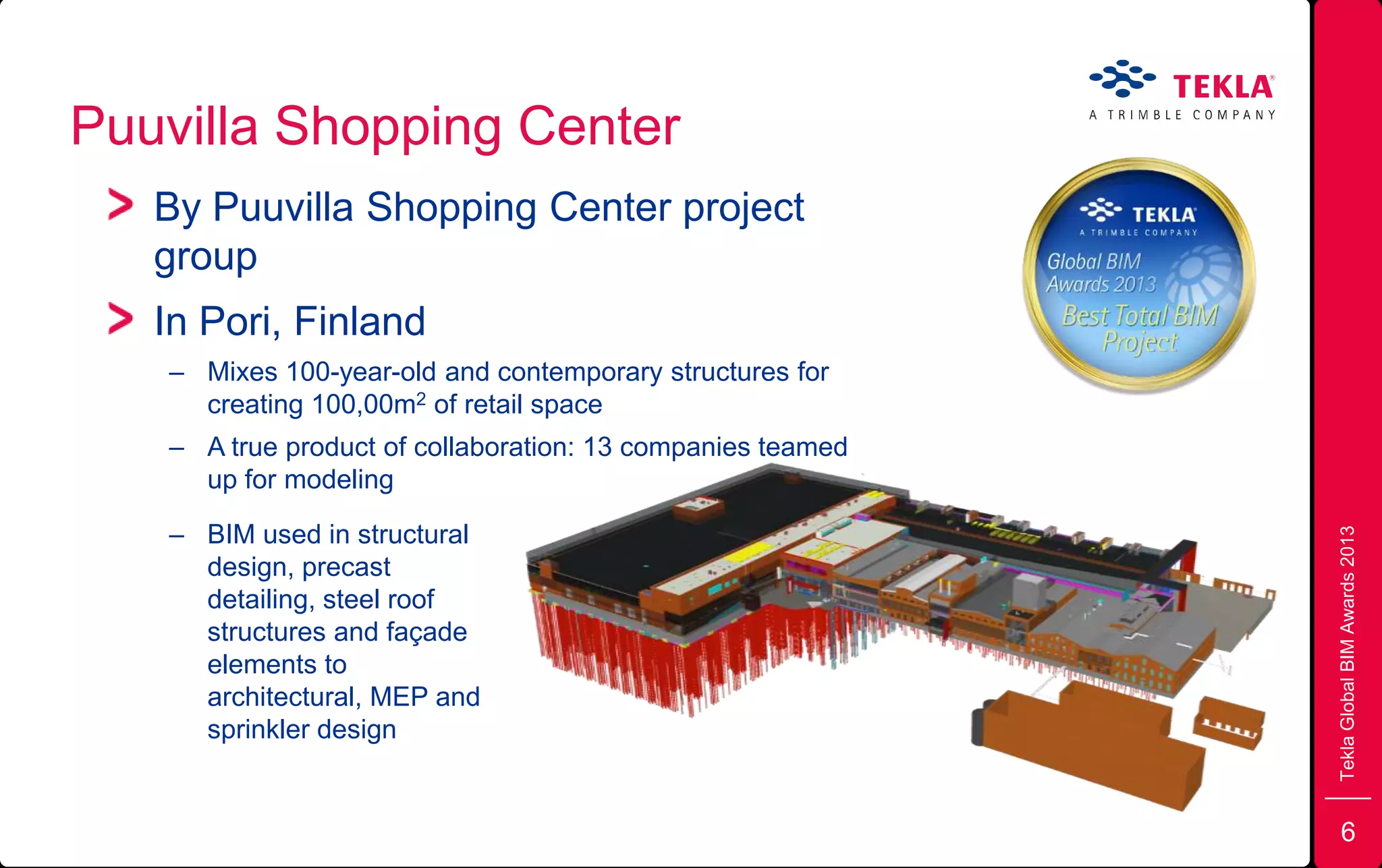 Puuvilla Shopping Center
TeklaGlobalBIMAwards2013
By Puuvilla Shopping Center project
group
In Pori, Finland
– Mixes 100-year-old and contemporary structures for
creating 100,00m2 of retail space
– A true product of collaboration: 13 companies teamed
up for modeling
– BIM used in structural
design, precast
detailing, steel roof
structures and façade
elements to
architectural, MEP and
sprinkler design
6
 