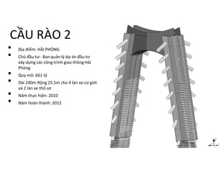 CẦU RÀO 2
• Địa điểm: HẢI PHÒNG
• Chủ đầu tư: Ban quản lý dự án đầu tư
xây dựng các công trình giao thông Hải
Phòng
• Quy mô: 661 tỷ
• Dài 240m Rộng 25.5m cho 4 làn xe cơ giới
và 2 làn xe thô sơ
• Năm thực hiện: 2010
• Năm hoàn thành: 2012
 
