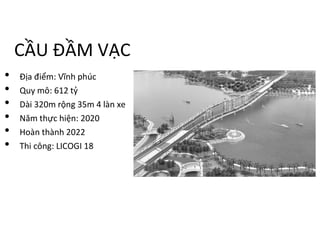 CẦU ĐẦM VẠC
• Địa điểm: Vĩnh phúc
• Quy mô: 612 tỷ
• Dài 320m rộng 35m 4 làn xe
• Năm thực hiện: 2020
• Hoàn thành 2022
• Thi công: LICOGI 18
 