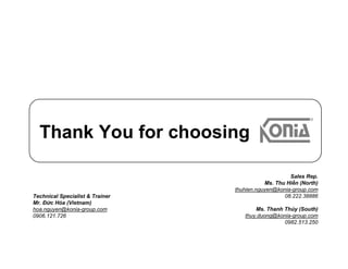 Thank You for choosing
Sales Rep.
Ms. Thu Hiền (North)
thuhien.nguyen@konia-group.com
08.222.38886
Ms. Thanh Thủy (South)
thuy.duong@konia-group.com
0982.513.250
Technical Specialist & Trainer
Mr. Đức Hóa (Vietnam)
hoa.nguyen@konia-group.com
0906.121.726
 