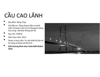 CẦU CAO LÃNH
• Địa điểm: Đồng Tháp
• Chủ đầu tư: Tổng công ty Đầu tư phát
triển và Quản lý dự án hạ tầng giao thông
Cửu Long - Bộ Giao thông vận tải
• Quy mô: 7500 tỷ
• Năm thực hiện: 2013
• Phạm vi thực hiện: Tư vấn thiết kế bản vẽ
thi công và khảo sát địa hình
• Giải thưởng Bình chọn Tekla BIM Global
2014
 