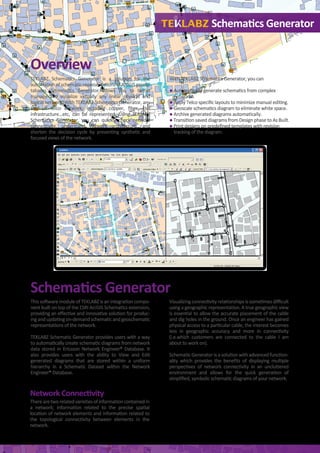 Overview
TEKLABZ Schematics Generator is a solution for the
automationofschematicrepresentationsofArcGISgeoda-
tabases. Schematics Generator allows you to better
manage and visualize virtually any linear physical and
logical network. With TEKLABZ Schematics Generator, any
kind of telco network, including copper, ﬁber, civil
infrastructure…etc, can be represented. Using TEKLABZ
Schematics Generator, you can quickly check network
connectivity, understand network architecture, and
shorten the decision cycle by presenting synthetic and
focused views of the network.
This software module of TEKLABZ is an integration compo-
nent built on top of the ESRI ArcGIS Schematics extension,
providing an eﬀective and innovative solution for produc-
ingandupdatingon-demandschematicandgeoschematic
representations of the network.
TEKLABZ Schematic Generator provides users with a way
to automatically create schematic diagrams from network
data stored in Ericsson Network Engineer® Database. It
also provides users with the ability to View and Edit
generated diagrams that are stored within a uniform
hierarchy in a Schematic Dataset within the Network
Engineer® Database.
With TEKLABZ Schematics Generator, you can
● Automatically generate schematics from complex
networks.
● Apply Telco speciﬁc layouts to minimize manual editing.
● Geoscale schematics diagram to eliminate white space.
● Archive generated diagrams automatically.
● Transition saved diagrams from Design phase to As Built.
● Print designs on predeﬁned templates with revision
tracking of the diagram.
Therearetworelatedvarietiesofinformationcontainedin
a network; information related to the precise spatial
location of network elements and information related to
the topological connectivity between elements in the
network.
Visualizingconnectivityrelationshipsissometimesdiﬃcult
using a geographic representation. A true geographic view
is essential to allow the accurate placement of the cable
and dig holes in the ground. Once an engineer has gained
physical access to a particular cable, the interest becomes
less in geographic accuracy and more in connectivity
(i.e.which customers are connected to the cable I am
about to work on).
Schematic Generator is a solution with advanced function-
ality which provides the beneﬁts of displaying multiple
perspectives of network connectivity in an uncluttered
environment and allows for the quick generation of
simpliﬁed, symbolic schematic diagrams of your network.
Schematics Generator
Schematics Generator
Network Connectivity
 