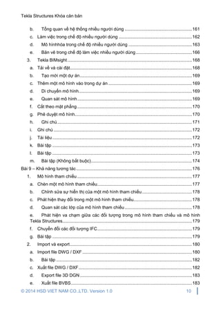 Tekla Structures Khóa căn bản
© 2014 HSD VIET NAM CO.,LTD. Version 1.0 10
b. Tổng quan về hệ thống nhiều người dùng ......................................................161
c. Làm việc trong chế độ nhiều người dùng ...........................................................162
d. Mô hìnhhóa trong chế độ nhiều người dùng ...................................................163
e. Bản vẽ trong chế độ làm việc nhiều người dùng .............................................166
3. Tekla BIMsight....................................................................................................168
a. Tải về và cài đặt..................................................................................................168
b. Tạo mới một dự án..........................................................................................169
c. Thêm một mô hình vào trong dự án ...................................................................169
d. Di chuyển mô hình...........................................................................................169
e. Quan sát mô hình............................................................................................169
f. Cắt theo mặt phẳng ............................................................................................170
g. Phê duyệt mô hình..............................................................................................170
h. Ghi chú............................................................................................................171
i. Ghi chú ...............................................................................................................172
j. Tài liệu................................................................................................................172
k. Bài tập ................................................................................................................173
l. Bài tập ................................................................................................................173
m. Bài tập (Không bắt buộc).................................................................................174
Bài 9 – Khả năng tương tác.............................................................................................176
1. Mô hình tham chiếu ............................................................................................177
a. Chèn một mô hình tham chiếu............................................................................177
b. Chỉnh sửa sự hiển thị của một mô hình tham chiếu ........................................178
c. Phát hiện thay đổi trong một mô hình tham chiếu...............................................178
d. Quan sát các lớp của mô hình tham chiếu......................................................178
e. Phát hiện va chạm giữa các đối tượng trong mô hình tham chiếu và mô hình
Tekla Structures........................................................................................................179
f. Chuyển đổi các đối tượng IFC............................................................................179
g. Bài tập ................................................................................................................179
2. Import và export..................................................................................................180
a. Import file DWG / DXF........................................................................................180
b. Bài tập .............................................................................................................182
c. Xuất file DWG / DXF...........................................................................................182
d. Export file 3D DGN..........................................................................................183
e. Xuất file BVBS.................................................................................................183
 