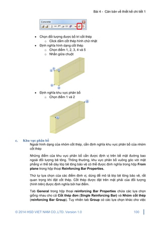 Bài 4 - Căn bản về thiết kế chi tiết 1
© 2014 HSD VIET NAM CO.,LTD. Version 1.0 100
 Chọn đối tượng được bố trí cốt thép
o Click dầm cốt thép hình chữ nhật
 Định nghĩa hình dạng cốt thép
o Chọn điểm 1, 2, 3, 4 và 5
o Nhấn giữa chuột
 Định nghĩa khu vực phân bố
o Chọn điểm 1 và 2
c. Khu vực phân bố
Ngoài hình dạng của nhóm cốt thép, cần định nghĩa khu vực phân bố của nhóm
cốt thép
Những điểm của khu vực phân bố cần được định vị trên bề mặt đường bao
ngoài đối tượng bê tông. Thông thường, khu vực phân bố vuông góc với mặt
phẳng vì thế bề dày lớp bê tông bảo vệ có thể được định nghĩa trong hộp From
plane trong hộp thoại Reinforcing Bar Properties.
Thứ tự lựa chọn của các điểm định vị, dùng để mô tả lớp bê tông bảo vê, rất
quan trọng khi đặt cốt thép. Cốt thép được đặt trên mặt phải của đối tượng
(hình trên) được định nghĩa bởi hai điểm.
Tab General trong hộp thoại reinforcing Bar Properties chứa các lựa chọn
giống nhau cho cả Cốt thép đơn (Single Reinforcing Bar) và Nhóm cốt thép
(reinforcing Bar Group). Tuy nhiên tab Group có các lựa chọn khác cho việc
 